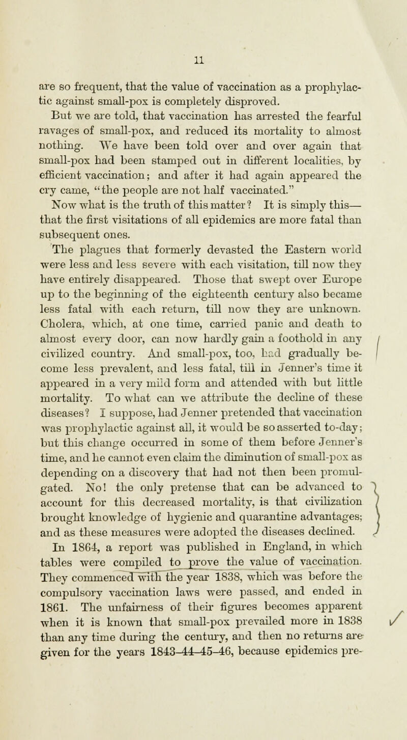 are so frequent, that the value of vaccination as a prophylac- tic against small-pox is completely disproved. But we are told, that vaccination has arrested the fearful ravages of small-pox, and reduced its mortality to almost nothing. We have been told over and over again that small-pox had been stamped out in different localities, by efficient vaccination; and after it had again appeared the cry came, the people are not half vaccinated. Now what is the truth of this matter ? It is simply this— that the first visitations of all epidemics are more fatal than subsequent ones. The plagues that formerly devasted the Eastern world were less and less severe with each visitation, till now they have entirely disappeared. Those that swejjt over Eurojje up to the beginning of the eighteenth century also became less fatal with each return, till now they are unknown. Cholera, which, at one time, carried panic and death to almost every door, can now hardly gain a foothold in any civilized country. And small-pox, too, had gradually be- come less prevalent, and less fatal, till in Jenner's time it appeared in a very mild form and attended with but little mortality. To what can we attribute the decline of these diseases? I suppose, had Jenner pretended that vaccination was prophylactic against all, it would be so asserted to-day; but this change occurred in some of them before Jenner's time, and he cannot even claim the diminution of sniall-pox as depending on a discovery that had not then been promul- gated. No! the only pretense that can be advanced to account for this decreased mortality, is that civilization brought knowledge of hygienic and quarantine advantages; and as these measures were adopted the diseases declined. In 1864, a report was published in England, in which tables were compiled to prove the value of vaccination. They commenced with the year 1838, which was before the compulsory vaccination laws were passed, and ended in 1861. The unfairness of their figures becomes apparent when it is known that small-pox prevailed more in 1838 than any time during the century, and then no returns are given for the years 1843^4-45-46, because epidemics pre-