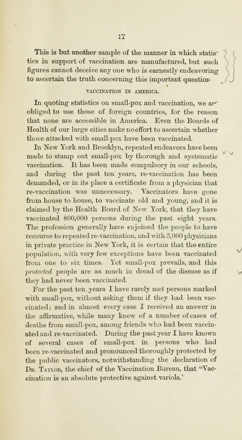 This is but another sample of the manner in which statis tics in support of vaccination are manufactured, but such figures cannot deceive any one who is earnestly endeavoring to ascertain the truth concerning this important questioD VACCINATION IN AMERICA. In quoting statistics on small-pox and vaccination, we to* obliged to use those of foreign countries, for the reason that none are accessible in America. Even the Boards of Health of our large cities make no effort to ascertain whether those attacked with small-pox have been vaccinated. In New York and Brooklyn, repeated endeavors have been made to stamp out small-pox by thorough and systematic vaccination. It has been made compulsory in our schools, and during the past ten years, re-vaccination has been demanded, or in its place a certificate from a physician that re-vaccination was unnecessary. Vaccinators have gone from house to house, to vaccinate old and young, and it is claimed by the Health Board of New York, that they have vaccinated 800,000 persons during the past eight years. The profession generally have enjoined the people to have recourse to repeated re-vaccination, and with 3,000 physicians in private practice in New York, it is certain that the entire population, with very few exceptions have been vaccinated from one to six times. Yet small-pox prevails, and this protected people are as much hi dread of the disease as if they had never been vaccinated. For the past ten years I have rarely met persons marked with small-pox, without asking them if they had been vac- cinated; and in almost every case I received an answer in the affirmative, while many knew of a number of cases of deaths from small-pox, among friends who had been vaccin- ated and re-vaccinated. During the past year I have known of several cases of small-pox in persons who had been re-vaccinated and pronounced thoroughly protected by the public vaccinators, notwithstanding the declaration of Dr. Taylor, the chief of the Vaccination Bureau, that Vac- cination is an absolute protective against variola.'' v v