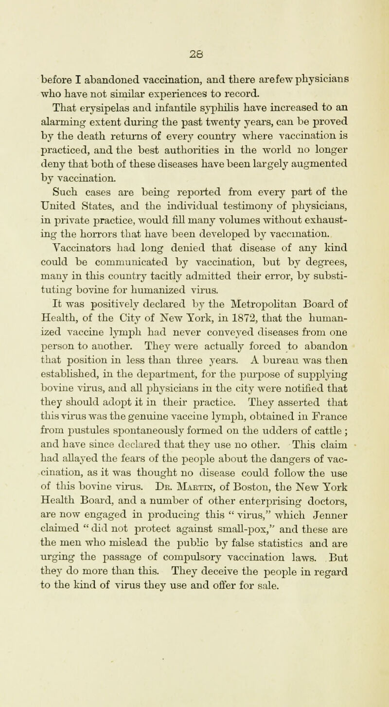 before I abandoned vaccination, and there arefew physicians who have not similar experiences to record. That erysipelas and infantile syphilis have increased to an alarming extent during the past twenty years, can be proved by the death returns of every country where vaccination is practiced, and the best authorities in the world no longer deny that both of these diseases have been largely augmented by vaccination. Such cases are being reported from every part of the United States, and the individual testimony of physicians, in private practice, would fill many volumes without exhaust- ing the horrors that have been developed by vaccination. Vaccinators had long denied that disease of any kind could be communicated by vaccination, but by degrees, many in this country tacitly admitted their error, by substi- tuting bovine for humanized virus. It was positively declared by the Metropolitan Board of Health, of the City of New York, in 1872, that the human- ized vaccine lymph had never conveyed diseases from one person to auother. They were actually forced to abandon that position in less than three years. A bureau was then established, in the department, for the purpose of supplying bovine virus, and all physicians in the city were notified that they should adopt it in their practice. They asserted that this virus was the genuine vaccine lymph, obtained in France from pustules spontaneously formed on the udders of cattle ; and have since declared that they use no other. This claim had allayed the fears of the people about the dangers of vac- cination, as it was thought no disease could follow the use of this bovine virus. Dr. Martin, of Boston, the New York Health Board, and a number of other enterprising doctors, are now engaged in producing this  virus, which Jenner claimed  did not protect against small-pox, and these are the men who mislead the public by false statistics and are urging the passage of compulsory vaccination laws. But they do more than this. They deceive the people in regard to the kind of virus they use and offer for sale.