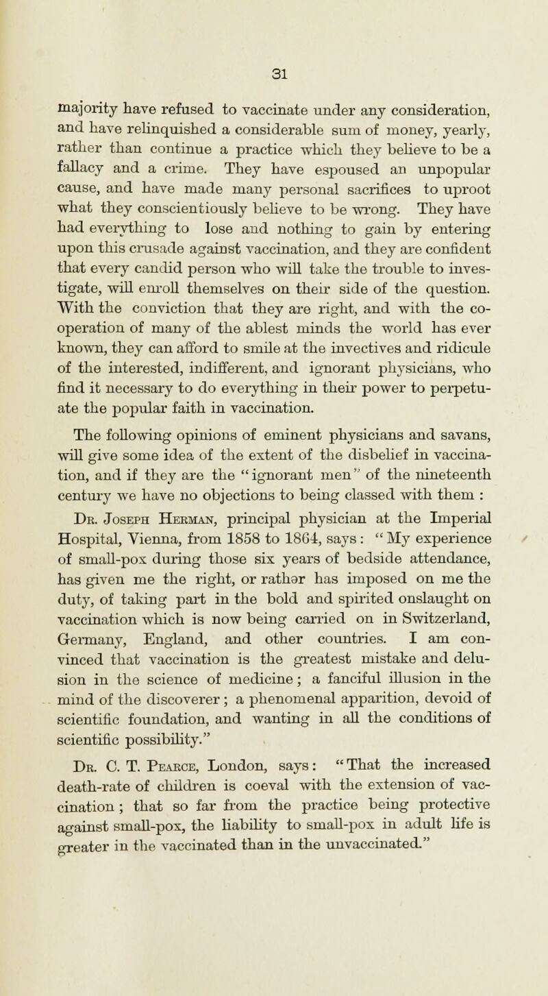 majority have refused to vaccinate under any consideration, and have relinquished a considerable sum of money, yearly, rather than continue a practice which they believe to be a fallacy and a crime. They have espoused an unpopular cause, and have made many personal sacrifices to uproot what they conscientiously believe to be wrong. They have had everything to lose and nothing to gain by entering upon this crusade against vaccination, and they are confident that every candid person who will take the trouble to inves- tigate, will enroll themselves on their side of the question. With the conviction that they are right, and with the co- operation of many of the ablest minds the world has ever known, they can afford to smile at the invectives and ridicule of the interested, indifferent, and ignorant phj-sicians, who find it necessary to do everything in their power to perpetu- ate the popular faith in vaccination. The following opinions of eminent physicians and savans, will give some idea of the extent of the disbelief in vaccina- tion, and if they are the ignorant men of the nineteenth century we have no objections to being classed with them : Dr. Joseph Herman, principal physician at the Imperial Hospital, Vienna, from 1858 to 18Gi, says :  My experience of small-pox during those six years of bedside attendance, has given me the right, or rathar has imposed on me the duty, of taking part in the bold and spirited onslaught on vaccination which is now being carried on in Switzerland, Germany, England, and other countries. I am con- vinced that vaccination is the greatest mistake and delu- sion in the science of medicine; a fanciful illusion in the mind of the discoverer ; a phenomenal apparition, devoid of scientific foundation, and wanting in all the conditions of scientific possibility. Dr. C. T. Pearce, London, says:  That the increased death-rate of children is coeval with the extension of vac- cination ; that so far from the practice being protective against small-pox, the liability to small-pox in adult life is greater in the vaccinated than in the unvaccinated.