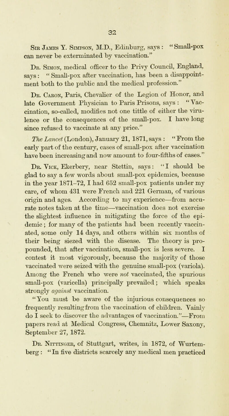 Sib James Y. Simpson, M.D., Edinburg, says :  Small-pox can never be exterminated by vaccination. Dk. Simon, medical officer to the Privy Council, England, says :  Small-pox after vaccination, has been a disappoint- ment both to the public and the medical profession. Db. Caeon, Paris, Chevalier of the Legion of Honor, and late Government Physician to Paris Prisons, says :  Vac- cination, so-called, modifies not one tittle of either the viru- lence or the consequences of the small-pox. I have long since refused to vaccinate at any price. The Lancet (London), January 21, 1871, says :  From the early part of the century, cases of smah-pox after vaccination have been increasing and now amount to four-fifths of cases. Dr. Vice, Ekerbery, near Stettin, says: I should be glad to say a few words about smaU-pox epidemics, because in the year 1871-72, I had 652 small-pox patients under my care, of whom 431 were French and 221 German, of various origin and ages. According to my experience—from accu- rate notes taken at the time—vaccination does not exercise the slightest influence in mitigating the force of the epi- demic ; for many of the patients had been recently vaccin- ated, some only 14 days, and others within six months of their being siezed with the disease. The theory is pro- pounded, that after vaccination, small-pox is less severe. I contest it most vigorously, because the majority of those vaccinated were seized with the genuine small-pox (variola). Among the French who were not vaccinated, the spurious small-pox (varicella) principally prevailed; which speaks strongly against vaccination. You must be aware of the injurious consequences so frequently resulting from the vaccination of children. Vainly do I seek to discover the advantages of vaccination.—From papers read at Medical Congress, Chemnitz, Lower Saxony, September 27, 1872. De. Nittingee, of Stuttgart, writes, in 1872, of Wurtem- berg :  In five districts scarcely any medical men practiced