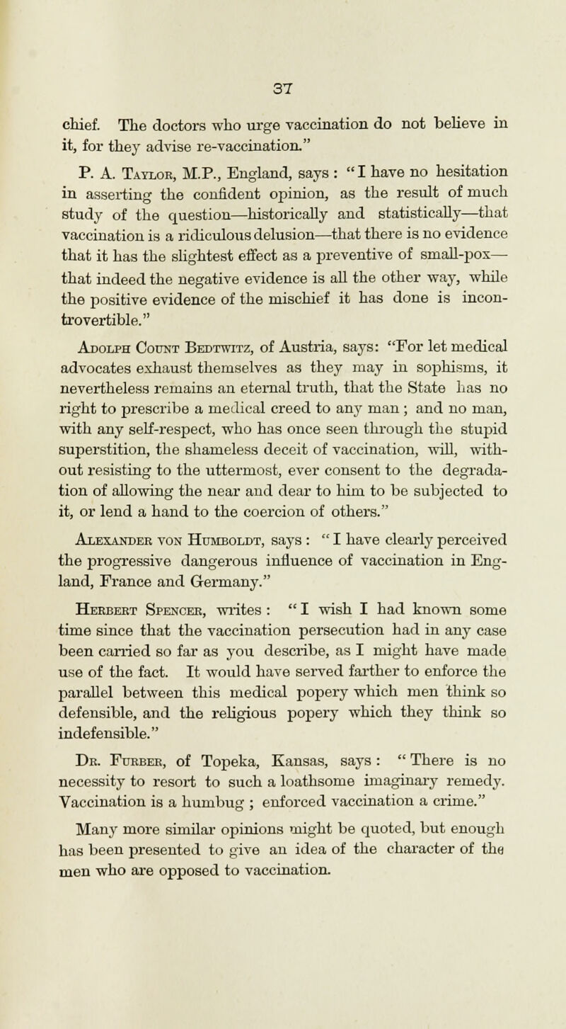 chief. The doctors who urge vaccination do not believe in it, for they advise re-vaccination. P. A. Taylor, M.P., England, says : I have no hesitation in asserting the confident opinion, as the result of much study of the question—historically and statistically—that vaccination is a ridiculous delusion—that there is no evidence that it has the slightest effect as a preventive of small-pox— that indeed the negative evidence is all the other way, while the positive evidence of the mischief it has done is incon- trovertible. Adolph Count Bedtwitz, of Austria, says: For let medical advocates exhaust themselves as they may in sophisms, it nevertheless remains an eternal truth, that the State has no right to prescribe a medical creed to any man ; and no man, with any self-respect, who has once seen through the stupid superstition, the shameless deceit of vaccination, will, with- out resisting to the uttermost, ever consent to the degrada- tion of allowing the near and dear to him to be subjected to it, or lend a hand to the coercion of others. Alexander von Humboldt, says :  I have clearly perceived the progressive dangerous influence of vaccination in Eng- land, France and Germany. Herbert Spencer, writes :  I wish I had known some time since that the vaccination persecution had in any case been carried so far as you describe, as I might have made use of the fact. It would have served farther to enforce the parallel between this medical popery which men think so defensible, and the religious popery which they think so indefensible. Dr. Furber, of Topeka, Kansas, says:  There is no necessity to resort to such a loathsome imaginary remedy. Vaccination is a humbug ; enforced vaccination a crime. Many more similar opinions might be quoted, but enough has been presented to give an idea of the character of the men who are opposed to vaccination.