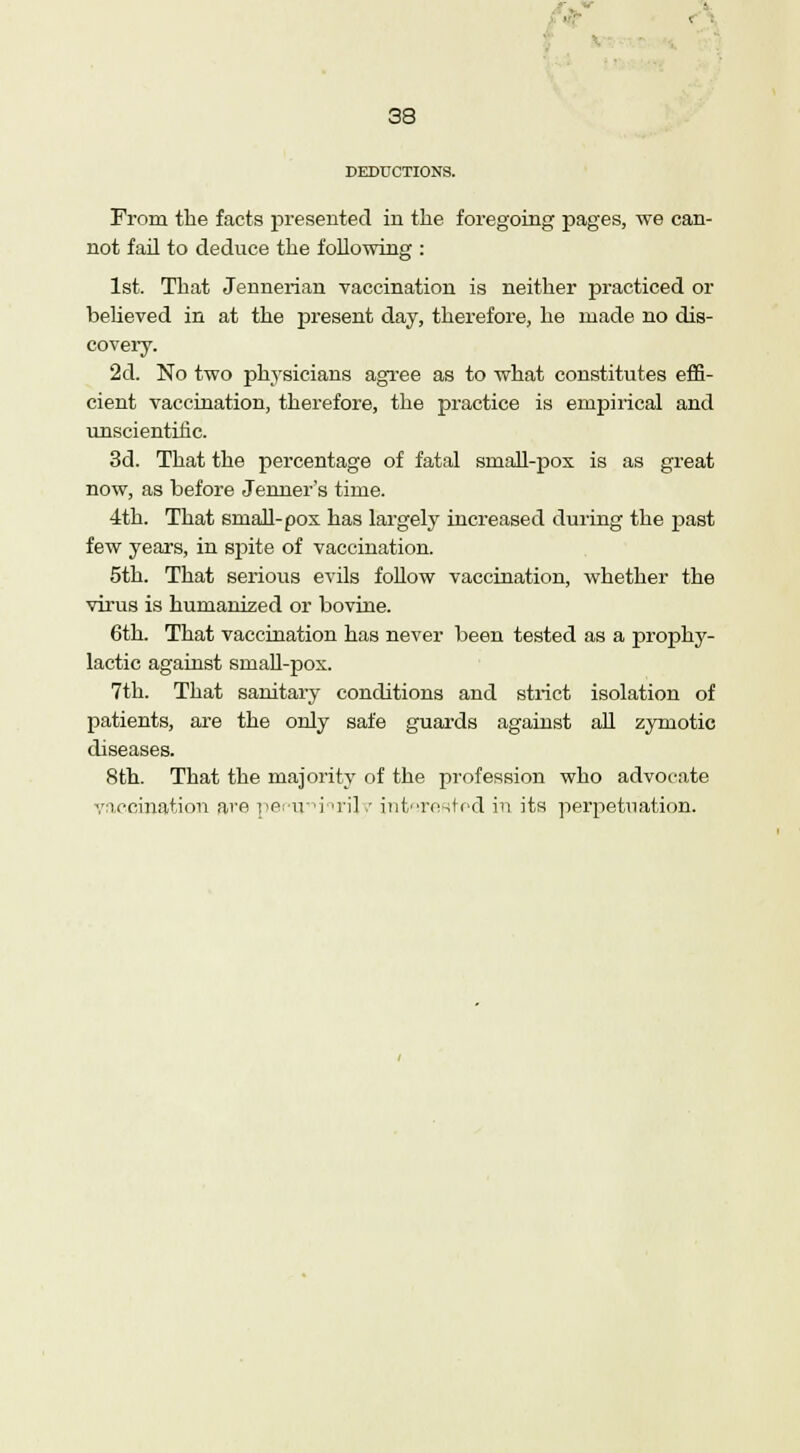 < 38 DEDUCTIONS. From the facts presented in the foregoing pages, we can- not fail to deduce the following : 1st. That Jennerian vaccination is neither practiced or believed in at the present day, therefore, he made no dis- covery. 2d. No two physicians agree as to what constitutes effi- cient vaccination, therefore, the practice is empirical and unscientific. 3d. That the percentage of fatal small-pox is as great now, as before Jenner's time. 4th. That small-pox has largely increased during the past few years, in spite of vaccination. 5th. That serious evils follow vaccination, whether the virus is humanized or bovine. 6th. That vaccination has never been tested as a prophy- lactic against small-pox. 7th. That sanitary conditions and strict isolation of patients, are the only safe guards against all zymotic diseases. 8th. That the majority of the profession who advocate vaccination ave pemviirilv interested in its perpetuation.