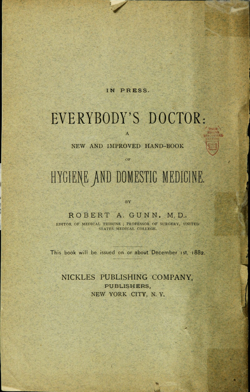 s IN PRESS. EVERYBODY'S DOCTOR: NEW AND IMPROVED HAND-BOOK HYGIENE }M DOMESTIC MEDICINE. ROBERT A. GUNN, M. D., EDITOR OF MEDICAL TRIBUNE ; TROFESSOR OF SURGERY, UNITED STATES MEDICAL COLLEGE. This book will be issued on or about December 1st, 1882. NICKLES PUBLISHING COMPANY, PUBLISHERS, NEW YORK CITY, N. Y.