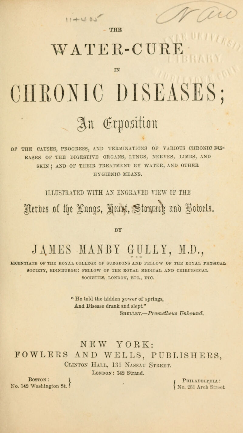 TIER WATER-CURE IN CHRONIC DISEASES; OF THE CAUSES, PROGRESS, AND TERMINATIONS OF VARIOUS CHRONIC DIS- EASES OF TUE DIGESTIVE ORGANS, LUNGS, NERVES, LIMBS, AND SKIN ; AND OF TilEIR TREATMENT BY WATER, AND OTHER HYGIENIC MEANS. ILLUSTRATED WITH AN ENGPcAYED VIEVf OF THE Ucrbcs ,of tl]c flings, fjcaiiit, Stouraclj ani) §otocls. BY JAMES MANBY GULLY, M.D., 13CENTIATE OF THE EOTAL COLLEGE OF BURGEONS AND FELLOW OF TOE EOYAL PHYSICAL SOCIETY, EDINBURGH I FELLOW OF TUE EOYAL MEDICAL AND CHIEURGICAL SOCIETIES, LONDON, ETC., ETC. ** He told the hidden jower of springs, And Disease drank and slept. Shelley.—Prometlieus Unlcyund. NEW YORK: FOWLERS AND WELLS, PUBLISHERS, Clinton Hall, 1:U Nassau Street. London; 142 Strand. Boston: ) , riiiLAPEUMiiA: No. U2 Washington St. f \ No. 281 Arch StneL