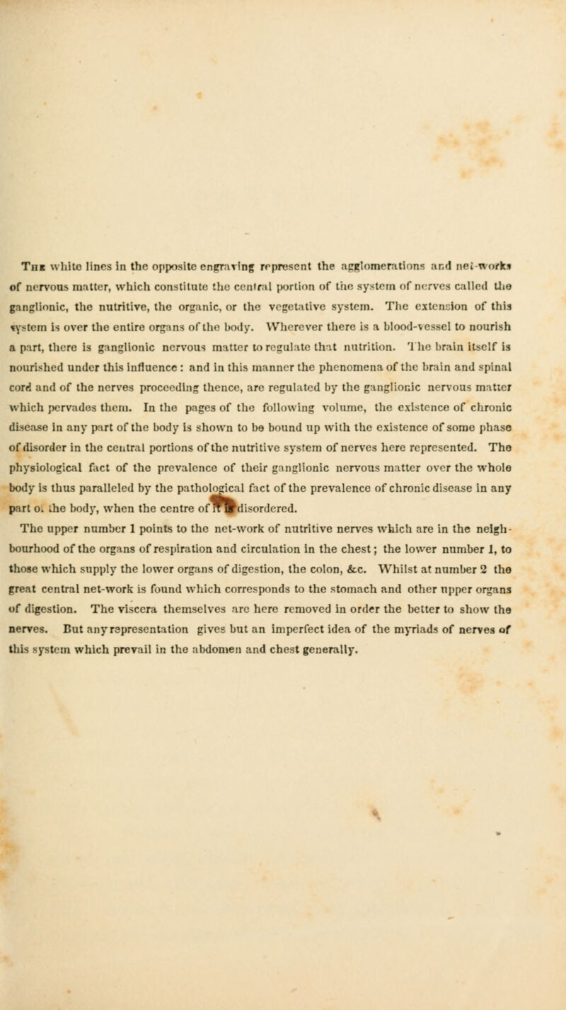 of nervous matter, which constitute the cenlral portion of the system of nerves called Llie ganglionic, the nutritive, the organic, or the vegetative system. The extension of this ^yr^tem is over the entire organs of the body. Wherever there is a blood-vessel to nourish a part, there is ganglionic nervous matter to regulate that nutrition. 'Ihc brain itself is nourished under this influence : and in this manner the phenomena of the brain and spinal cord and of the nerves proceeding thence, are regulated by the ganglionic nervous matter which pervades them. In the pages of the following volume, the existence of chronic disease in any part of the body is shown to be bound up with the existence of some phase of disorder in the central portions of the nutritive system of nerves here represented. The physiological fact of the prevalence of their gnnglionic nervous matter over the whole body is thus paralleled by the patholodcal fact of the prevalence of chronic disease in any part Ol the body, when the centre ofW^disordcred. The upper number 1 points to the net-work of nutritive nerves which are in the neigh- bourhood of the organs of respiration and circulation in the chest; the lower number 1, to those which supply the lower organs of digestion, the colon, &c. Whilst at number 2 the great central net-work is found which corresponds to the stomach and other upper organs of digestion. The viscera themselves are here removed in order the better to show the nerves. But any representation gives but an imperfect idea of the m)Tiads of nerves of this system which prevail in the abdomen and chest generally.