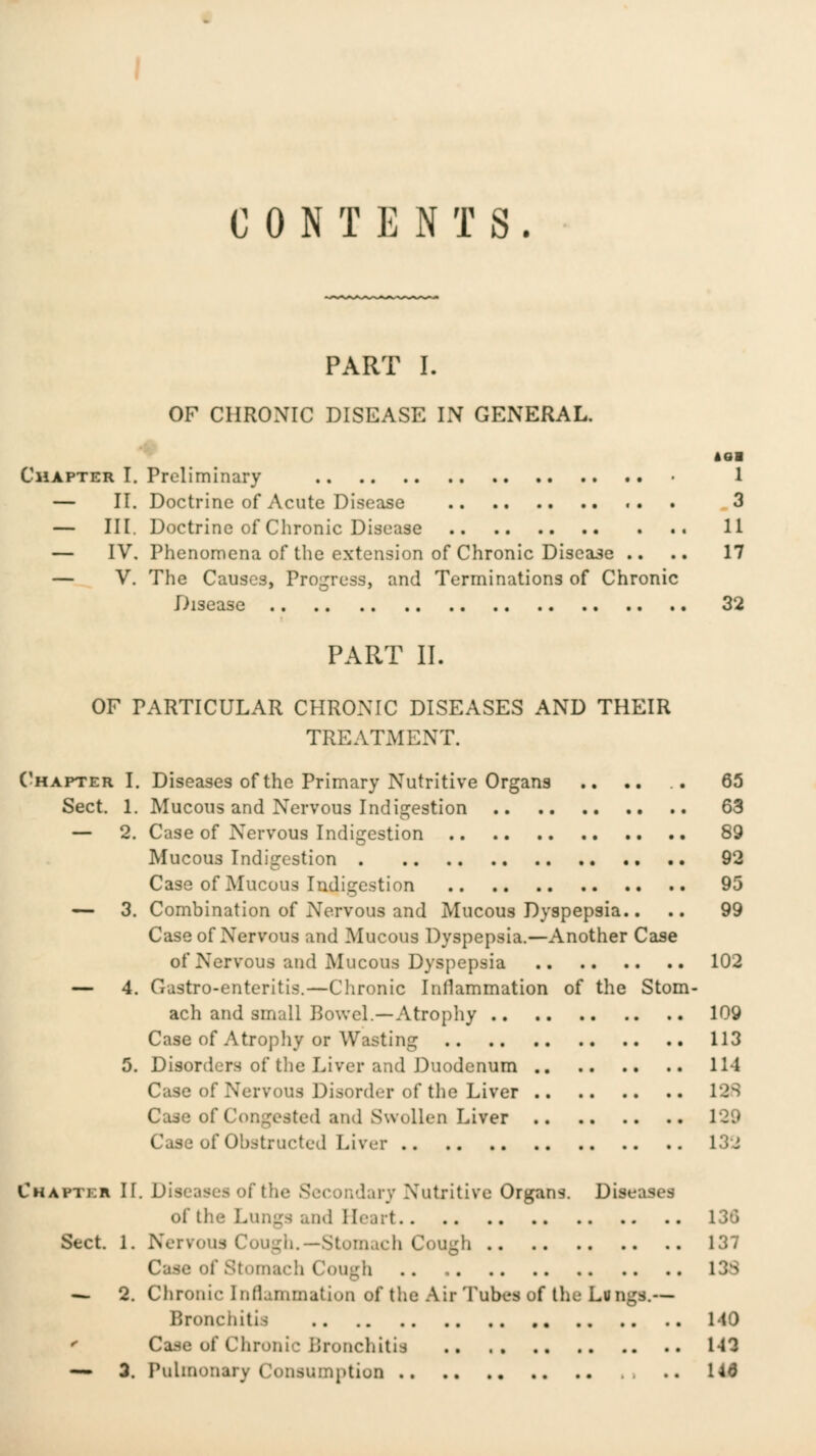 CONTENTS. PART I. OF CHRONIC DISEASE IN GENERAL. Chapter I. Preliminary 1 — II. Doctrine of Acute Disease .. . 3 — III. Doctrine of Chronic Disease 11 — IV. Phenomena of the extension of Chronic Disease .. .. 17 — V. The Causes, Progress, and Terminations of Chronic Disease 32 PART II. OF PARTICULAR CHRONIC DISEASES AND THEIR TREATMENT. ('hapter I. Diseases of the Primary Nutritive Organs .. .. .. 65 Sect. 1. Mucous and Nervous Indigestion 63 — 2. Case of Nervous Indigestion 89 Mucous Indigestion 92 Case of Mucous Indigestion 95 — 3. Combination of Nervous and Mucous Dyspepsia.. .. 99 Case of Nervous and Mucous Dyspepsia.—Another Case of Nervous and Mucous Dyspepsia 102 — 4. Gastro-enteritis.—Chronic Inflammation of the Stom- ach and small Bowel.—Atrophy 109 Case of Atrophy or Wasting 113 5. Disorders of the Liver and Duodenum 114 Case of Nervous Disorder of the Liver 12S Case of Congested and Swollen Liver 129 Case of Obstructed Liver 13J Chapter If. Diseases of the Secondary Nutritive Organs. Diseases of the Lungs and Heart 130 Sect. 1. Nervous Cougli.—Stomach Cough 137 Case of Stomach Cougli 13S — 2. Chronic Inflammation of the Air Tubes of the Lungs.— Bronchitis 140 '' Case of Chronic Bronchitis 143 — 3. Pulmonary Consumption .. 14d