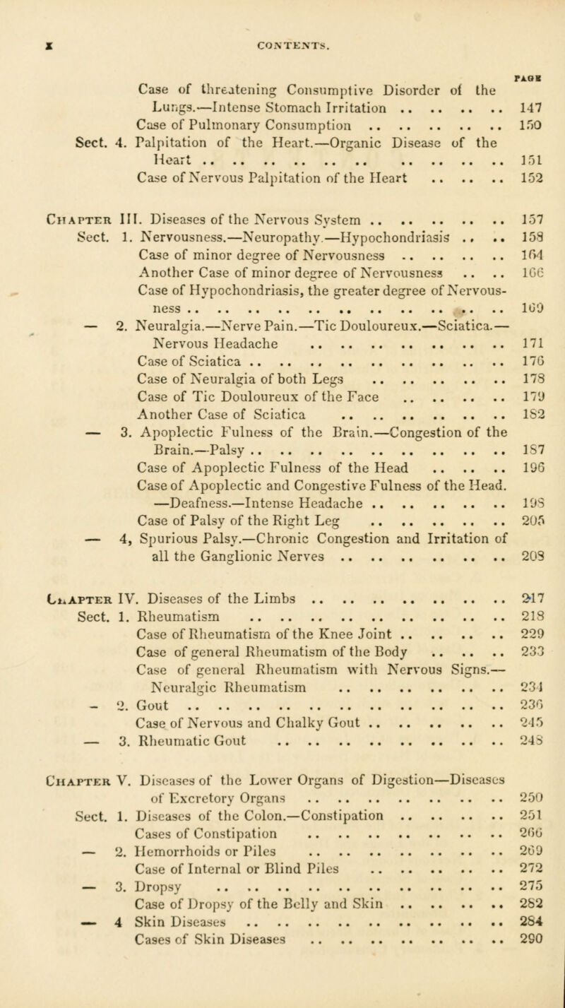 jl COiN TENTS. PAOK Case of threatening Consumptive Disorder oi the Lungs.—Intense Stomach Irritation 147 Case of Pulmonary Consumption 150 Sect. 4. Palpitation of the Heart.—Organic Disease of the 1-loart Ml Case of Nervous Palpitation of the Heart 152 Chatter HI. Diseases of the Nervous System .. 157 Sect. 1. Nervousness.—Neuropathy.—Hypochondriasis ., .. 153 Case of minor degree of Nervousness 1^)4 Another Case of minor degree of Nervousness .. .. IGO Case of Hypochondriasis, the greater degree of Nervous- ness 100 — 2, Neuralgia.—Nerve Pain.—Tic Douloureux.—Sciatica.— Nervous Headache 171 Case of Sciatica 170 Case of Neuralgia of both Legs 178 Case of Tic Douloureux of the Face 17'J Another Case of Sciatica 1S2 — 3. Apoplectic Fulness of the Brain.—Congestion of the Brain.—Palsy 1S7 Case of Apoplectic Fulness of the Head 196 Case of Apoplectic and Congestive Fulness of the Head. —Deafness.—Intense Headache 19S Case of Palsy of the Right Leg 2U5 — 4, Spurious Palsy.—Chronic Congestion and Irritation of all the Ganirlionic Nerves 209 CiaAPTer IV. Diseases of the Limbs !^17 Sect. 1. Rheumatism 218 Case of Rheumatism of the Knee Joint 229 Case of general Rheumatism of the Body 233 Case of general Rheumatism with Nervous Signs.— Neuralgic Rheumatism 231 - 2. Gout 230 Case of Nervous and Chalky Gout 215 — 3. Rheumatic Gout 24S Chapter V. Diseases of the Lower Organs of Digestion—Diseases of Excretory Organs 250 Sect. 1. Diseases of the Colon.—Constipation 251 Cases of Constipation 20G — 2. Hemorrhoids or Piles 209 Case of Internal or Blind Piles 272 — 3. Dropsy 275 Case of Dropsy of the Belly and Skin 282 — 4 Skin Diseases 2S4 Cases of Skin Diseases 290
