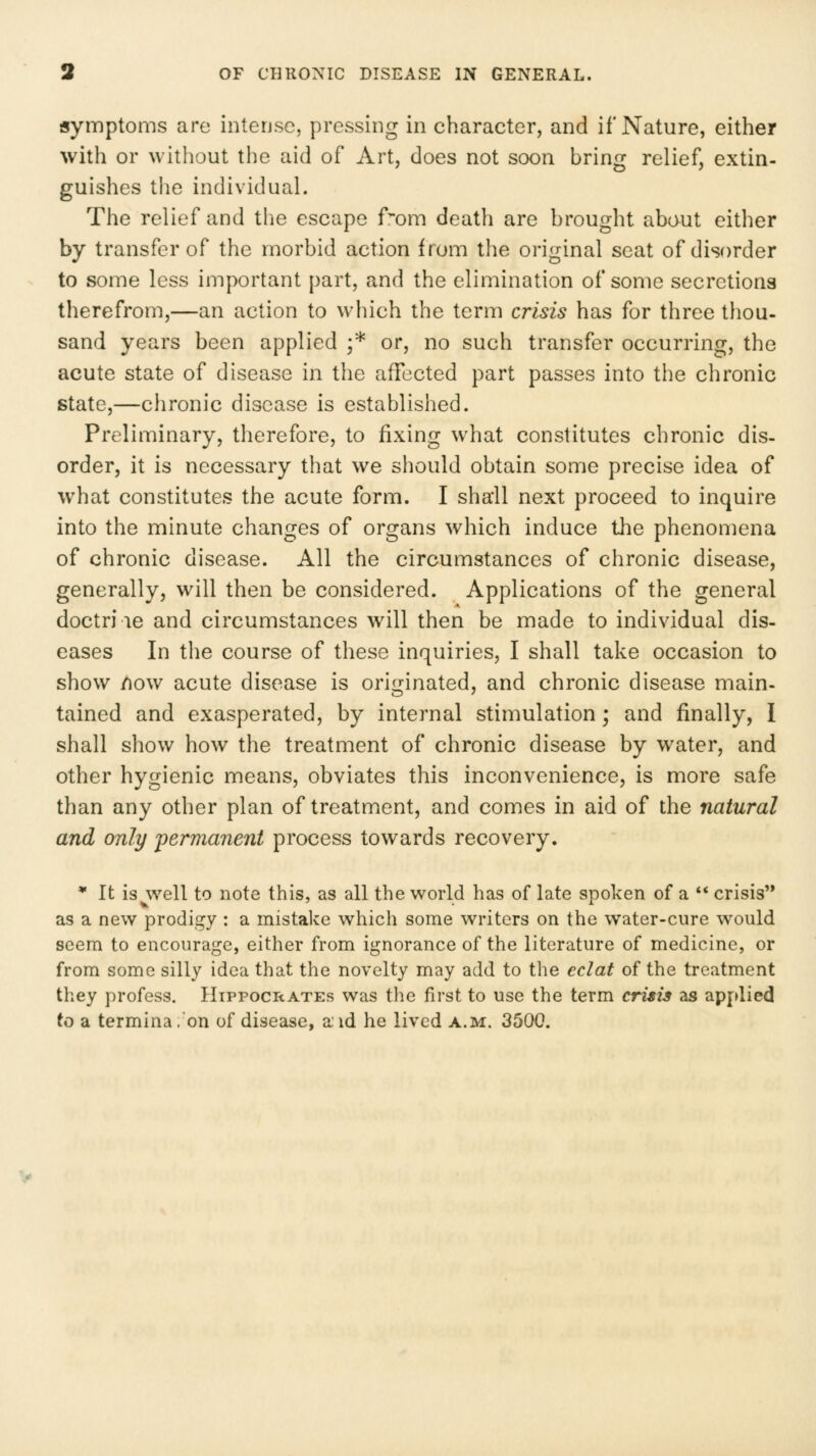 tsymptoms are intense, pressing in character, and if Nature, either with or without the aid of Art, does not soon bring relief, extin- guishes the individual. The relief and tlie escape f~om death are brought about either by transfer of the morbid action from the original seat of disorder to some less important part, and the elimination of some secretions therefrom,—an action to which the term crisis has for three tliou- sand years been applied ;* or, no such transfer occurring, the acute state of disease in the affected part passes into the chronic state,—chronic disease is established. Preliminary, therefore, to fixing what constitutes chronic dis- order, it is necessary that we should obtain some precise idea of what constitutes the acute form. I shall next proceed to inquire into the minute changes of organs which induce the phenomena of chronic disease. All the circumstances of chronic disease, generally, will then be considered. Applications of the general doctri le and circumstances will then be made to individual dis- eases In the course of these inquiries, I shall take occasion to show /low acute disease is originated, and chronic disease main- tained and exasperated, by internal stimulation ] and finally, I shall show how the treatment of chronic disease by water, and other hygienic means, obviates this inconvenience, is more safe than any other plan of treatment, and comes in aid of the natural and only 'permanent process towards recovery. * It is^well to note this, as all the world has of late spoken of a  crisis as a new prodigy : a mistake which some writers on the water-cure would seem to encourage, either from ignorance of the literature of medicine, or from some silly idea that the novelty may add to the eclat of the treatment they profess. Hippocrates was the first to use the term crisis as applied to a termina .'on of disease, a id he lived a.m. 3500.