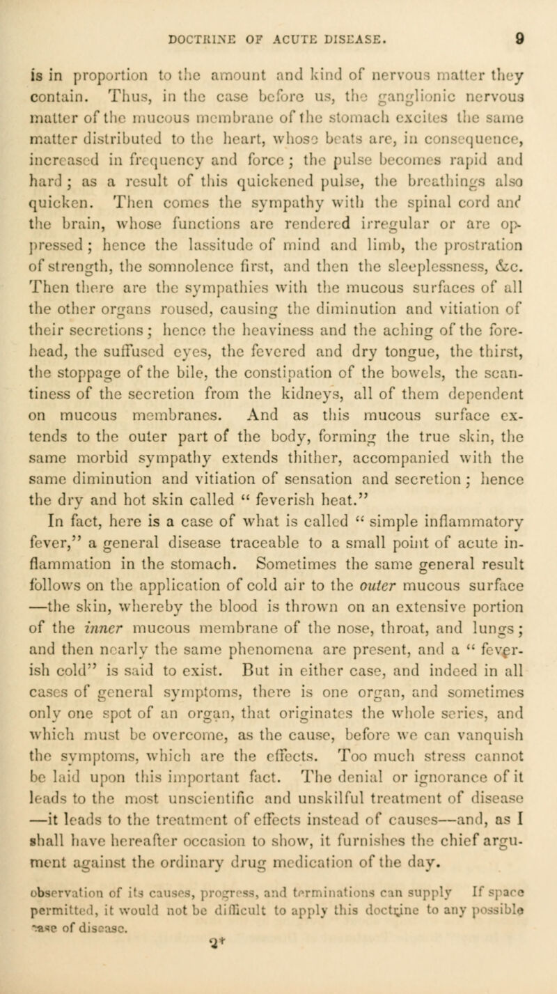 is in proportion to tlic amount and kind of nervous matter tliey contain. Thus, in the case before us, the ganglionic nervous matter of the mucous membrane of the stomach excites the same matter distributed to the heart, whoso beats arc, in consequence, increased in frequency and force ; the pulse becomes rapid and hard ; as a result of this quickened pulse, the breathings also quicken. Then comes the sympathy with the spinal cord anc* the brain, whose functions are rendered irregular or are op- j)ressed ; hence the lassitude of mind and limb, the prostration of strength, the somnolence first, and then the sleeplessness, &c. Then there are the sympathies with the mucous surfaces of all the other orfjans roused, causing the diminution and vitiation of their secretions; hence the heaviness and the aching of the fore- head, the sulFused eyes, the fevered and dry tongue, the thirst, the stoppage of the bile, the constipation of the bowels, the scan- tiness of the secretion from the kidneys, all of them dependent on mucous membranes. And as this mucous surface ex- tends to the outer part of the body, forming the true skin, the same morbid sympathy extends thither, accompanied with the same diminution and vitiation of sensation and secretion; hence the dry and hot skin called  feverish heat. In fact, here is a case of what is called *' simple inflammatory fever, a general disease traceable to a small point of acute in- flammation in the stomach. Sometimes the same general result follows on the application of cold air to the outer mucous surflice —the skin, whereby the blood is thrown on an extensive portion of the inner mucous membrane of the nose, throat, and lungs; and then nearly the same phenomena are present, and a  fever- ish cold is said to exist. But in either case, and indeed in all cases of general symptoms, there is one organ, and sometimes only one spot of an organ, that originates the whole series, and which must be overcome, as the cause, before we can vanquish the symptoms, which are the effects. Too much stress cannot be laid upon this important fact. The denial or ignorance of it leads to the most unscientific and unskilful treatment of disease —it leads to the treatment of effects instead of causes—and, as I shall have hereafter occasion to show, it furnishes the chief argu- ment against the ordinary drug medication of the day. observation of its causes, pro<^rrss, and trrminations can supply If sjiarc permitted, it would not be difficult to apply this doctiyne to any possible t«se of disease.