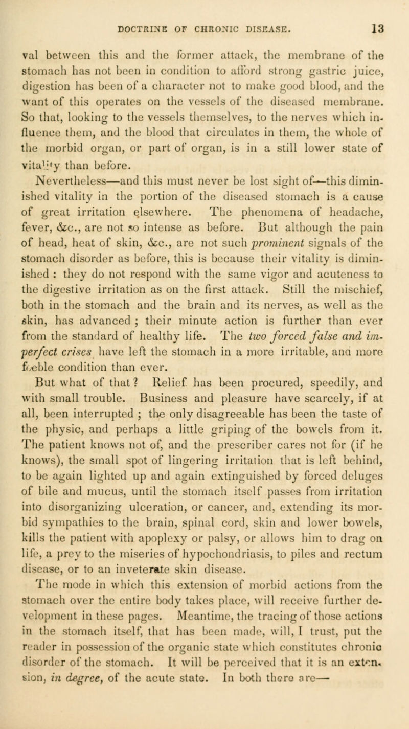 val between tliis and the former attack, the membrane of ihe stomach lias not been in condition to allonJ strong gastric juice, digestion has been of a character not to make good blood, and the want of this operates on the vessels of the diseased membrane. So that, looking to the vessels themselves, to the nerves which in- fluence them, and the blood that circulates in them, the whole of the morbid organ, or part of organ, is in a still lower state of vitaL'*y than before. Nevertheless—and this must never be lost sii^ht of—this dimm- ished vitality in the portion of the diseased stomach is a cause of great irritation elsewhere. The phenomena of headache, fever, &;c., are not so intense as before. But although the pain of head, heat of skin, &c., are not such prominent signals of the stomach disorder as before, this is because their vitality is dimin- ished : they do not respond with the same vigor and acutencss to the digestive irritation as on the first attack. Still the mischief, both in the stomach and tiie brain and its nerves, as well as the fikin, has advanced ; their minute action is further than ever from ihe standard of healthy life. The lico forced false and ini- 'perfect crises have left the stomach in a more irritable, ana more f«:oble condition than ever. But what of that ? Relief has been procured, speedily, and with small trouble. Business and pleasure have scarcely, if at all, been interrupted ; the only disagreeable has been the taste of the physic, and perhaps a little griping of the bowels from it. The patient knows not of, and the prescriber cares not hv (if he knows), the small spot of lingering irritation that is left behind, to be again lighted up and again extinguished by forced deluges of bile and mucus, until the stomach itself passes from irritation into disorganizing ulceration, or cancer, and, extending its mor- bid sympathies to the brain, spinal cord, skin and lower bowels, kills the patient with a})oplexy or [)alsy, or allows him to drag on life, a prey to the miseries of hypochondriasis, to piles and rectum disease, or to an inveterate skin disease. The mode in which this extension of morbid actions from the stomach over the entire body takes place, will receive further de- velopment in these pages. Meantime, the tracing of those actions in the stomach itself, that has been madr, will, 1 trust, put the reader in possession of the organic state which constitutes chronio disorder of the stomach. It will be perceived that it is an extcn- Bion, in degree, of the acute state. In both thcro ore—