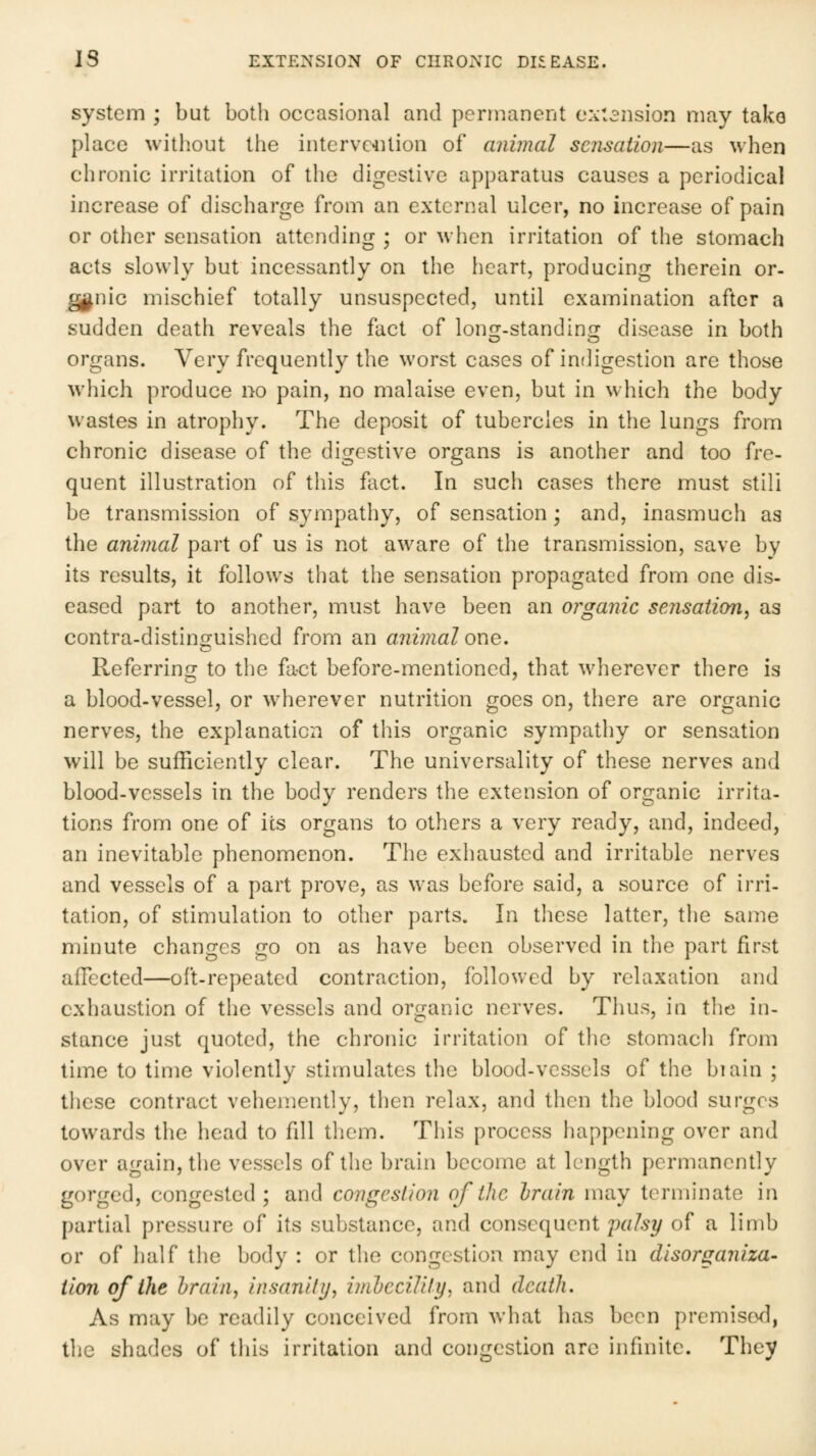 system ; but both occasional and pernKincnt extension nmy tako place without the intervc4Uion of animal sensation—as when chronic irritation of the digestive apparatus causes a periodical increase of discharge from an external ulcer, no increase of pain or other sensation attending ; or when irritation of the stomach acts slowly but incessantly on the heart, producing therein or- ganic mischief totally unsuspected, until examination after a sudden death reveals the fact of lonir.standinor disease in both organs. Very frequently the worst cases of indigestion are those which produce no pain, no malaise even, but in which the body wastes in atrophy. The deposit of tubercles in the lungs from chronic disease of the digestive organs is another and too fre- quent illustration of this fact. In such cases there must stili be transmission of sympathy, of sensation; and, inasmuch as the animal part of us is not aware of the transmission, save by its results, it follows that the sensation propagated from one dis- eased part to another, must have been an organic sensation^ as contra-distinguished from an animal one. Referring to the fact before-mentioned, that wherever there is a blood-vessel, or wherever nutrition goes on, there are organic nerves, the explanation of tins organic sympathy or sensation will be sufficiently clear. The universality of these nerves and blood-vessels in the body renders the extension of organic irrita- tions from one of its organs to others a very ready, and, indeed, an inevitable phenomenon. The exhausted and irritable nerves and vessels of a part prove, as was before said, a source of irri- tation, of stimulation to other parts. In tliesc latter, the same minute changes go on as have been observed in the part first affected—oft-repeated contraction, followed by relaxation and exhaustion of the vessels and organic nerves. Tlius, in the in- stance just quoted, the chronic irritation of the stomach from time to time violently stimulates the blood-vessels of the biain ; these contract vehemently, then relax, and then the blood surges towards the head to fdl them. This process happening over and over again, the vessels of the brain become at length permanently gorged, congested; and congestion of the hrain may terminate in partial pressure of its substance, and consequent 2^«% of a limb or of half the body : or the congestion may end in disorganiza- tion of the hrain, insanihj, iniheciUly, and death. As may be readily conceived from what has been premised, the shades of this irritation and congestion arc infinite. They