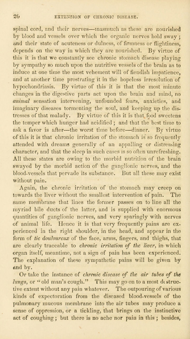 spinal cord, and their nerves—inasmuch as these are nourished by blood and vessels over which the organic nerves hold sway ; and their state of acuteness or dulness, of firmness or fliirhtiness, depends on the way in which they arc nourished. By virtue of this it is that we constantly see chronic stomach disease playing by sympathy so much upon the nutritive vessels of the brain as to induce at one time the most vehement will of fiendish impatience, and at another tim.e prostrating it in the hopeless irresolution of hypochondriasis. By virtue of this it is that the most minute changes in the digestive parts act upon the brain and mind, no animal sensation intervening, unfounded fears, anxieties, and imaginary diseases tormenting, the soul, and keeping up the dis- tresses of that malady. By virtue of tliis it is that food sweetens the temper which hunger had acidified ; and that tlie best time to ask a favor is after—the worst time before—dinner. By virtue of this it is that chronic irritation of the stomach is so frequently attended with dreams generally of an appalling or distressing character, and that the sleep in such cases is so often unrefreshing. All these states are owing to the morbid nutrition of the brain swayed by the morbid action of the ganglionic nerves, and the blood-vessels that pervade its substance. But all these may exist without pain. Again, the chronic irritation of the stomach may creep on towards tlic liver without the smallest intervention of pain. The same membrane that lines the former passes on to line all the myriad bile ducts of the latter, and is supplied with enormous quantities of ganglionic nerves, and very sparingly with nerves of animal life. Hence it is that very frequently pains are ex- perienced in the rigiit shoulder, in the head, and appear in the form of tic douloureux of the face, arms, fingers, and thighs, that are clearly traceable to chronic irriiaiion of the liver, in which organ itself, meantime, not a sign of pain has been experienced. The explanation of these sympathetic pains will be giv(!n by and by. Or take the instance of chronic disease of the air tubes of the lungs, or  old man's cough. This may go on to a most destruc- tive extent without any pain whatever. The outpouring of various kinds of expectoration from the diseased blood-vessels of tho pulmonary mucous membrane into the air tubes may produce a sense of oppression, or a tickling, that brings on the instinctive act of coughing; but there is no ache nor pain in this ; besides,