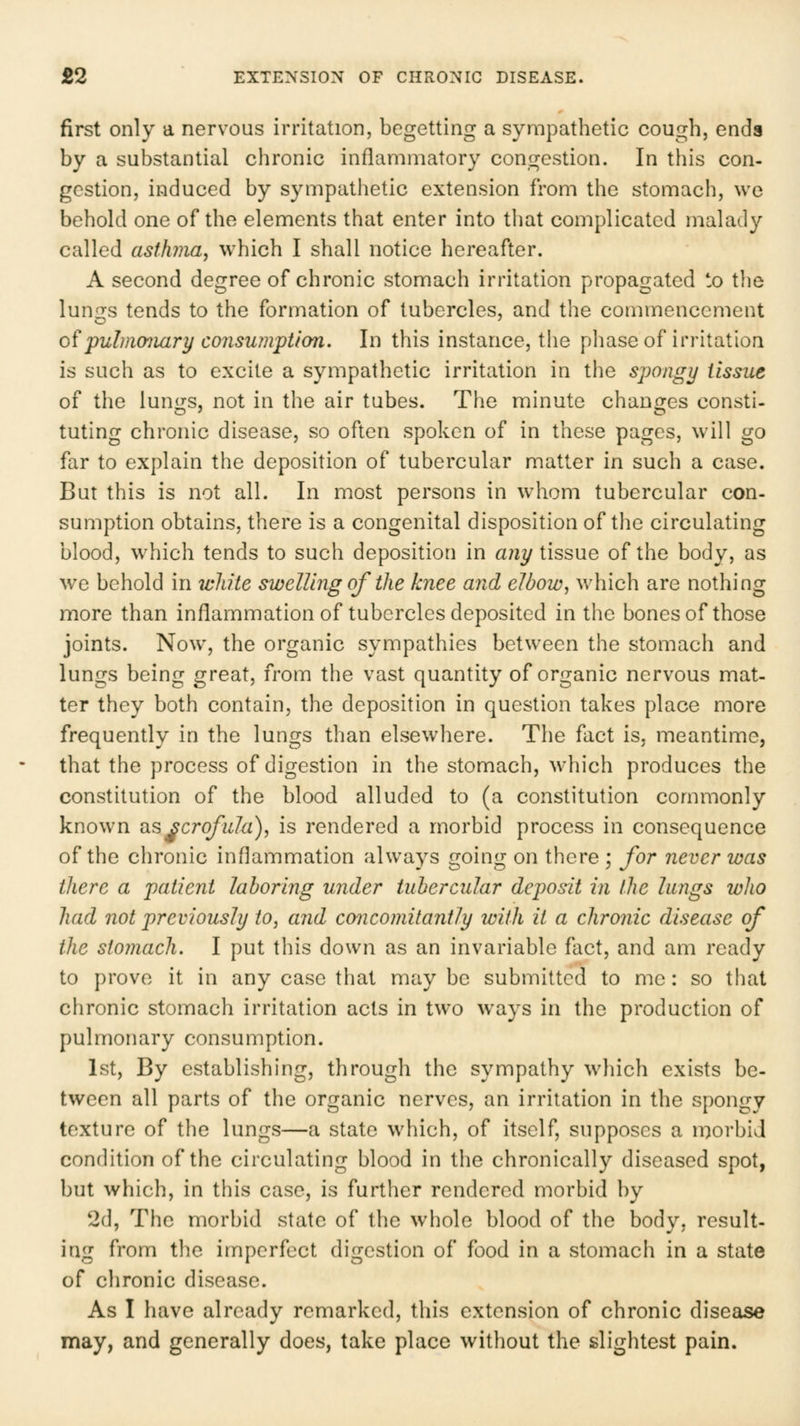 first only a nervous irritation, begetting a sympathetic cough, ends by a substantial chronic inflammatory congestion. In this con- gestion, induced by sympathetic extension from the stomach, we behold one of the elements that enter into that complicated malady called asthma, which I shall notice hereafter. A second degree of chronic stomach irritation propagated to tlie lungs tends to the formation of tubercles, and the commencement 0^pulm07iary C07isu?nption. In this instance, the phase of irritation is such as to excite a sympathetic irritation in the spongy tissue of the lun<rs, not in the air tubes. The minute chanores consti- tuting chronic disease, so often spoken of in these pages, will go far to explain the deposition of tubercular matter in such a case. But this is not all. In most persons in whom tubercular con- sumption obtains, there is a congenital disposition of the circulating blood, which tends to such deposition in aiiy tissue of the body, as we behold in ivhite swelling of the knee and elbow, which are nothing more than inflammation of tubercles deposited in the bones of those joints. Now, the organic sympathies between the stomach and lungs being great, from the vast quantity of organic nervous mat- ter they both contain, the deposition in question takes place more frequently in the lungs than elsewhere. The fact is, meantime, that the process of digestion in the stomach, which produces the constitution of the blood alluded to (a constitution commonly known ixs^crofiila), is rendered a morbid process in consequence of the chronic inflammation always going on there ; for never was there a patient laboring under tubercular deposit in the lungs who had not previously to, and concomitantly with it a chronic disease of the stomach. I put this down as an invariable fact, and am ready to prove it in any case that may be submitted to me: so that chronic stomach irritation acts in two ways in the production of pulmonary consumption. 1st, By establishing, through the sympathy which exists be- tween all parts of the organic nerves, an irritation in the spongy texture of the lungs—a state which, of itself, supposes a morbid condition of the circulating blood in the chronically diseased spot, but which, in this case, is further rendered morbid by 2d, The morbid state of the whole blood of the body, result- ing from the imperfect digestion of food in a stomach in a state of chronic disease. As I have already remarked, this extension of chronic disease may, and generally does, take place without the slightest pain.