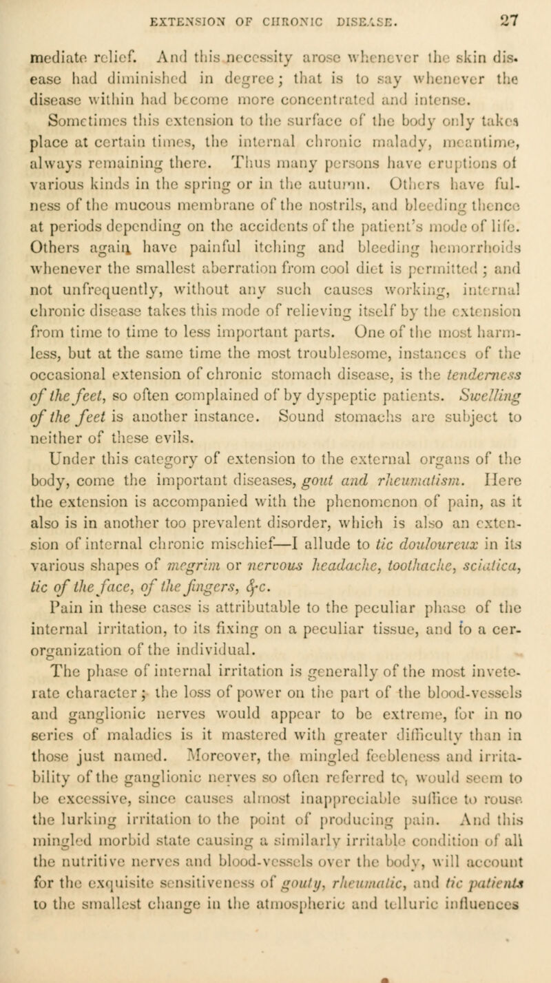 mediate relief. And this necessity arose wliencvcr tlie sivin dis. ease had diminished in degree; that is to say whenever the disease within had become more concentrated and intense. Sometimes this extension to the surface of llie body only Uikv% place at certain times, the internal chronic malady, meantime, always remaining there. Thus many persons have eruptions of various kinds in tiic spring or in the auturin. Others have ful- ness of the mucous membrane of the nostrils, and bleeding thence at periods depending on the accidents of the patient's mode of life. Others agaiii have painful itching and bleeding hemorrhoids whenever the smallest aberration from cool diet is permitted ; and not unfrcquently, without any such causes workiiig, internal chronic disease takes tliis mode of relieving itself by the extension from time to time to less important parts. One of the most harm- less, but at the same time the most troublesome, instances of tiic occasional extension of chronic stomach disease, is the tenderness of the feet, so often complained of by dyspeptic patients. Swelling of the feet is another instance. Sound stomachs arc subject to neither of these evils. Under this category of extension to the external organs of the body, come the important diseases, gout and rheumatism. Here the extension is accompanied with the phcnon:icnon of pain, as it also is in another too prevalent disorder, which is also an exten- sion of internal chronic mischief—I allude to tic douloureux in its various shapes of megrim or nervous headache, toothache, sciatica, tic of the face, of the fingers, ^c. Pain in these cases is attributable to the peculiar phase of the internal irritation, to its fixing on a peculiar tissue, and to a cer- orf^anization of the individual. The phase of internal irritation is generally of the most invete- rate character; the loss of power on the part of the blood-vessels and ganglionic nerves would appear to be extreme, for in no series of maladies is it mastered with greater diiliculty than in those just named. Moreover, the mingled feebleness and irrita- bility of the ganglionic nerves so often referred to, would seem to be excessive, since causes almost inappreciable sulliee to rouse, the lurking irritation to the point of producing pain. And this mingled morbid state causing a similarly irritable condition of all the nutritive nerves and blood-vessels over the body, will account for the exquisite sensitiveness o^ goaty, rheumatic, and tic jyatieiUs 10 the smallest change in the atmospheric and telluric influences