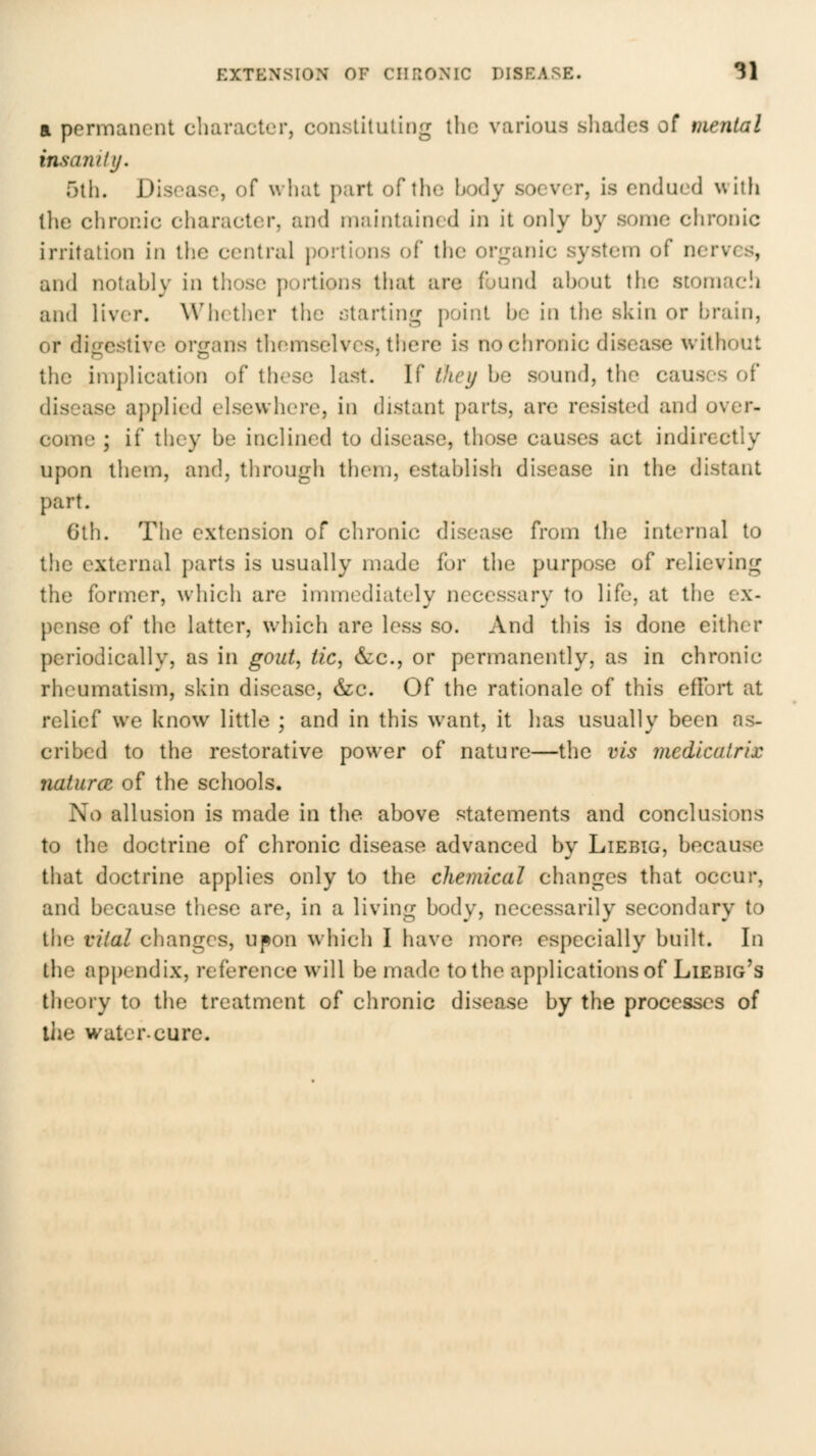 a permanent character, constiluling the various sliades of mental insanity. 5th. Disease, of what part of tlie hody soever, is endued with the chronic character, and niaintain(d in it only hy some clironic irritation in the central |)orlions of the organic system of nerves, and notahly in those portions that are found ahout the stomach and liver. Whether the starting [)oint he in the skin or hrain, or diiiestive origans themselves, there is no chronic disease without the imj)lication of these last. If thcij he sound, the causes of disease applied elsewhere, in distant parts, are resisted and over- come ; if they be inclined to disease, those causes act indirectly upon them, and, through them, establish disease in the distant part. 6th. The extension of chronic disease from the internal to the external parts is usually made for the purpose of relieving the former, which are immediately necessary to life, at the ex- pense of the latter, which are less so. And this is done either periodically, as in gout, tic, &c., or permanently, as in chronic rheumatism, skin disease, &c. Of the rationale of this effort at relief we know little ; and in this want, it has usually been as- cribed to the restorative power of nature—the vis medicatrix naturcB of the scliools. No allusion is made in the above statements and conclusions to the doctrine of chronic disease advanced by Liebig, because that doctrine applies only to the chemical changes that occur, and because these are, in a living body, necessarily secondary to the vital changes, ufon which I have more especially built. In the appendix, reference will be made to the applications of Liebig's theory to the treatment of chronic disease by the processes of ihe water-cure.