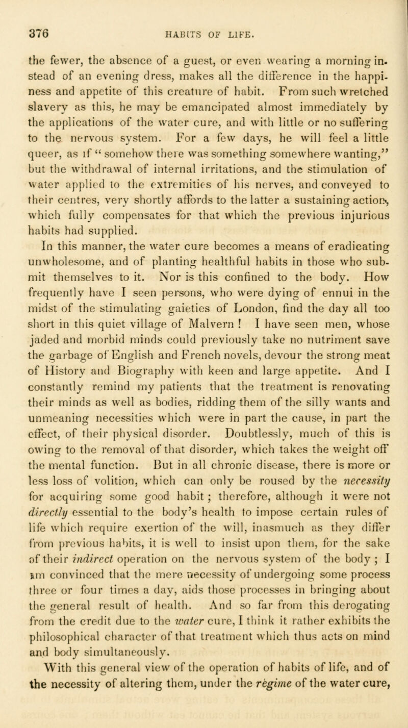 the fev/er, the absence of a guest, or even wearing a morning in. stead of an evening dress, makes all the ditference in the happi- ness and appetite of this creature of habit. From such wretched slavery as this, he may be emancipated almost immediately by the applications of the water cure, and with little or no suffering to the nervous system. For a few days, he will feel a little queer, as if ^' somehow there was something somewhere wanting, but the withdrawal of internal irritations, and the stimulation of water applied to the extremities of his nerves, and conveyed to their centres, very shortly affords to the latter a sustaining action^, which fully compensates for that which the previous injurious habits had supplied. In this manner, the water cure becomes a means of eradicating unwholesome, and of planting healthful habits in those who sub- mit themselves to it. Nor is this confined to the body. How frequently have 1 seen persons, who were dying of ennui in the midst of the stimulating gaieties of London, find the day all too short in this quiet village of Malvern ! I have seen men, whose jaded and morbid minds could previously take no nutriment save the garbage of English and French novels, devour the strong meat of History and Biography with keen and large appetite. And I constantly remind my patients that the treatment is renovating their minds as well as bodies, ridding them of the silly wants and unmeaning necessities wiiich were in part the cause, in part the effect, of their physical disorder. Doubtlessly, much of this is owing to the removal of that disorder, which takes the weight off the mental function. But in all chronic disease, there is more or less loss of volition, which can only be roused by the necessity for acquiring some good habit ; therefore, although it were not directly essential to the body's health to impose certain rules of life which require exertion of the will, inasmuch as they differ from previous habits, it is well to insist upon them, for the sake of their indirect operation on the nervous system of the body ; I nm convinced that the mere necessity of undergoing some process three or four times a day, aids those processes in bringing about the general result of health. And so far from this derogating from the credit due to the water cure, I tliink it rather exhibits the philosophical character of that treatment which thus acts on mind and body simultaneously. With this general view of the operation of habits of life, and of the necessity of altering them, under the regime of the water cure,