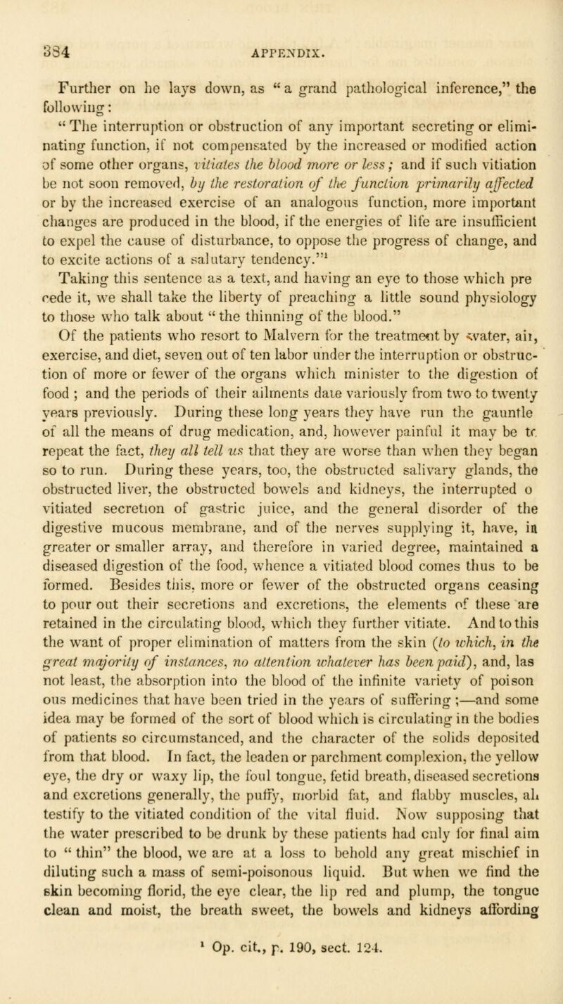 Furtlier on lie lays down, as  a grand pa.thological inference, the foUowinfT: The interruption or obstruction of any important secreting or elimi- nating function, if not compensated by the increased or modified action of some other organs, vitiates the blood more or less; and if such vitiation be not soon removed, by the restoration of the function jprimarily affected or by the increased exercise of an analogous function, more important changes are produced in the blood, if the energies of life are insufficient to expel the cause of disturbance, to oppose the progress of change, and to excite actions of a salutary tendency.^ Taking this sentence as a text, and having an eye to those which pre rede it, we shall take the liberty of preaching a little sound physiology to those who talk about  the thinning of the blood. Of the patients who resort to Malvern for the treatment by svater, aii, exercise, and diet, seven out of ten labor under the interruption or obstruc- tion of more or fewer of the organs which minister to the digestion of food ; and the periods of their ailments daie variously from two to twenty years previously. During these long years they have run the gauntle of all the means of drug medication, and, however painful it may be tr. repeat the fact, they all tell us that they are worse than when they began so to run. During these years, too, the obstructed salivary glands, the obstructed liver, the obstructed bowels and kidneys, the interrupted o vitiated secretion of gastric juice, and the general disorder of the digestive mucous membrane, and of the nerves supplying it, have, in greater or smaller array, and therefore in varied degree, maintained a diseased digestion of the food, whence a vitiated blood comes thus to be formed. Besides tiiis, more or fewer of the obstructed organs ceasing to pour out their secretions and excretions, the elements of these are retained in the circulating blood, which they further vitiate. And to this the want of proper elimination of matters from the skin {to which, in the great majority of instances^ no attention ichatever has been paid), and, las not least, the absorption into the blood of the infinite variety of poison ous medicines that have been tried in the years of suffering ;—and some idea may be formed of the sort of blood which is circulating in the bodies of patients so circumstanced, and the character of the solids deposited from that blood. In fact, the leaden or parchment complexion, the yellow eye, the dry or waxy lip, the foul tongue, fetid breath, diseased secretions and excretions generally, the puffy, morbid fat, and flabby muscles, ah testify to the vitiated condition of the vital fluid. Now supposing that the water prescribed to be drunk by these patients had only for final aim to  thin the blood, we arc at a loss to behold any great mischief in diluting such a mass of semi-poisonous liquid. But when we find the skin becoming florid, the eye clear, the lip red and plump, the tongue clean and moist, the breath sweet, the bowels and kidneys affording » Op. cit., p. 190, sect. 124.