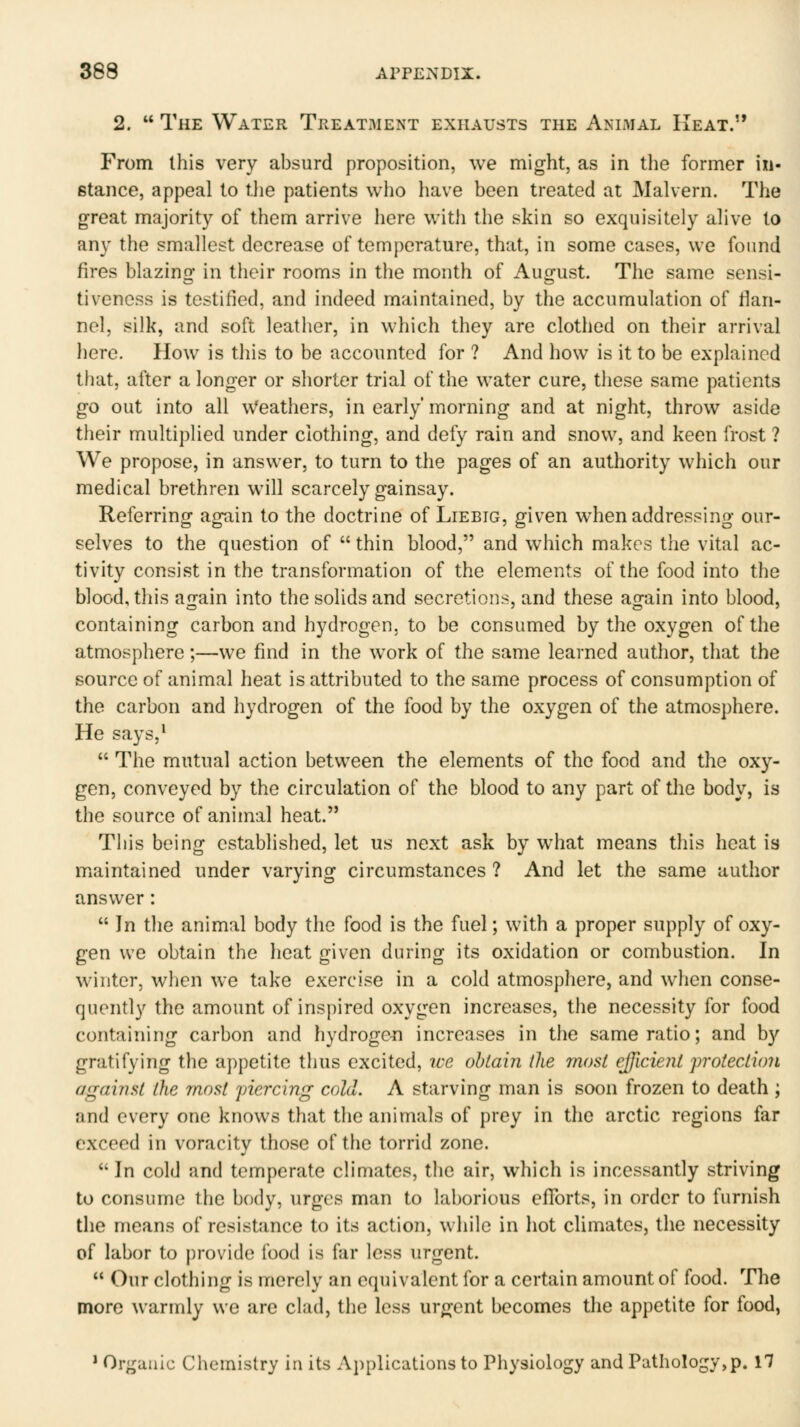 2.  The Water Treatment exhausts the Animal Heat. From this very absurd proposition, we might, as in the former in- stance, appeal to tlie patients who have been treated at Malvern. The great majority of them arrive here with the skin so exquisitely alive to any the smallest decrease of temperature, that, in some cases, we found fires blazing in tlicir rooms in the month of August. The same sensi- tiveness is testified, and indeed maintained, by the accumulation of flan- nel, silk, and soft leather, in which they are clothed on their arrival here. How is this to be accounted for ? And how is it to be explained that, after a longer or shorter trial of the water cure, these same patients go out into all Weathers, in early'morning and at night, throw aside their multiplied under clothing, and defy rain and snow, and keen frost ? We propose, in answer, to turn to the pages of an authority which our medical brethren will scarcely gainsay. Referring again to the doctrine of Liebig, given when addressing our- selves to the question of  thin blood, and which makes the vital ac- tivity consist in the transformation of the elements of the food into the blood, this again into the solids and secretions, and these again into blood, containing carbon and hydrogen, to be consumed by the oxygen of the atmosphere;—we find in the work of the same learned author, that the source of animal heat is attributed to the same process of consumption of the carbon and hydrogen of the food by the oxygen of the atmosphere. He says,^  The mutual action between the elements of the food and the oxy- gen, conveyed by the circulation of the blood to any part of the body, is the source of animal heat. Tliis being established, let us next ask by what means this heat is maintained under varying circumstances ? And let the same author answer :  In the animal body the food is the fuel; with a proper supply of oxy- gen we obtain the heat given during its oxidation or combustion. In winter, when we take exercise in a cold atmosphere, and when conse- quently the amount of inspired oxygen increases, the necessity for food containing carbon and hydrogc-n increases in the same ratio; and by gratifying the appetite thus excited, we obtain the most efficient protection against the 7nost yiercing cold. A starving man is soon frozen to death ; and every one knows that the animals of prey in the arctic regions far exceed in voracity those of the torrid zone. In cold and temperate climates, the air, which is incessantly striving to consume the body, urges man to laborious efforts, in order to furnish the means of resistance to its action, while in hot cUmates, the necessity of labor to provide food is far less urgent.  Our clothing is merely an equivalent for a certain amount of food. The more warmly we are clad, the less urgent becomes the appetite for food, * Organic Chemistry in its Applicalions to Physiology and Pathology,p. 17