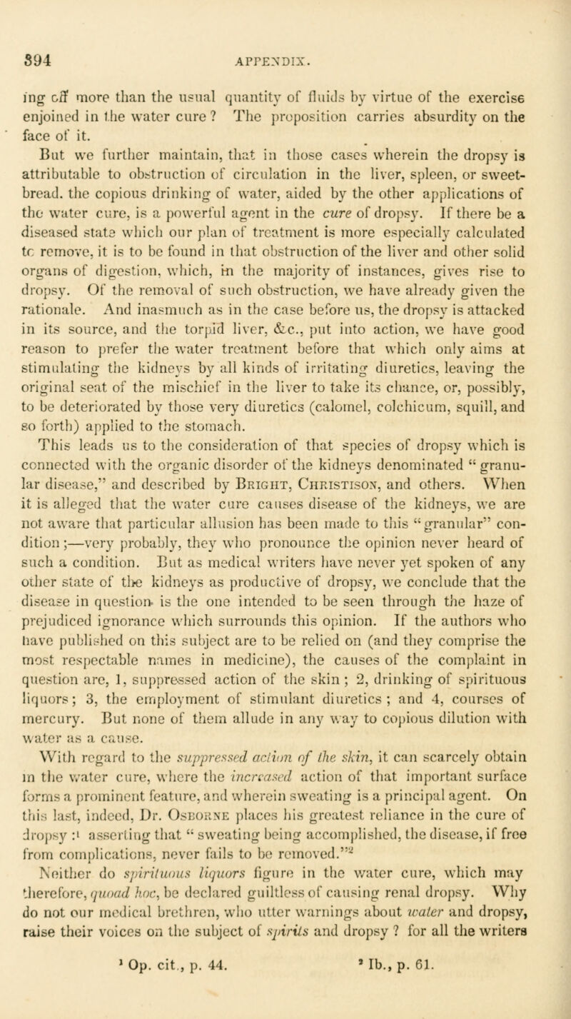 ing oif more than the u?nal quantity of fluids by virtue of the exercise enjoined in the water cure ? The proposition carries absurdity on the face of it. But we further maintain, that in those cases wherein the dropsy is attributable to obstruction of circulation in the liver, spleen, or sweet- bread, the copious drinking of water, aided by the other applications of the water cure, is a powerful agent in the cure of dropsy. If there be a diseased state which our plan of treatment is more especially calculated tc remove, it is to be found in that obstruction of the liver and other solid organs of digestion, which, in the majority of instances, gives rise to dropsy. Of the rem.oval of such obstruction, we have already given the rationale. And inasmuch as in the case before ns, the dropsy is attacked in its source, and the torpid liver, &.c., put into action, we have good reason to prefer the water treatment before that which only aims at stimulating the kidneys by all kinds of irritating diuretics, leaving the original seat of the mischief in the liver to take its chance, or, possibly, to be deteriorated by those very diuretics (calomel, colchicum, squill, and 80 forth) applied to the stomach. This leads us to the consideration of that species of dropsy which is connected with the organic disorder of the kidneys denominated granu- lar disease, and described by Bright, Christison, and others. When it is alleged that the water cure causes disease of the kidneys, we are not aware that particular allusion has been made to this granular con- dition ;—very probably, they who pronounce the opinion never heard of such a condition. But as medical writers have never yet spoken of any oiher state of tlK3 kidneys as productive of dropsy, we conclude that the disease in questior> is the one intended to be seen through the haze of prejudiced ignorance which surrounds this opinion. If the authors who liave published on this subject are to be relied on (and they comprise the most respectable names in medicine), the causes of the complaint in question are, 1, suppressed action of the skin ; 2, drinking of spirituous liquors; 3, the employment of stimulant diuretics; and 4, courses of mercury. But none of them allude in any way to copious dilution with water as a cause. With regard to the suppressed aclion of llie skin, it can scarcely obtain in the water cure, where the increased action of that important surface forms a prominent feature, and wherein sweating is a principal agent. On this last, indeed, Dr. Oseorne places his greatest reliance in the cure of dropsy :» asserting that  sweating being accomj)lished, the disease, if free from complications, never fails to be removed.'-^ Neither do spiriluous liquors figure in the v/ater cure, w^hich may therefore, (jnoad hoc, be declared guiltless of causing renal dropsy. Why do not our medical brethren, who utter warnings about water and dropsy, raise their voices on the subject of spirits and dropsy ? for all the writers