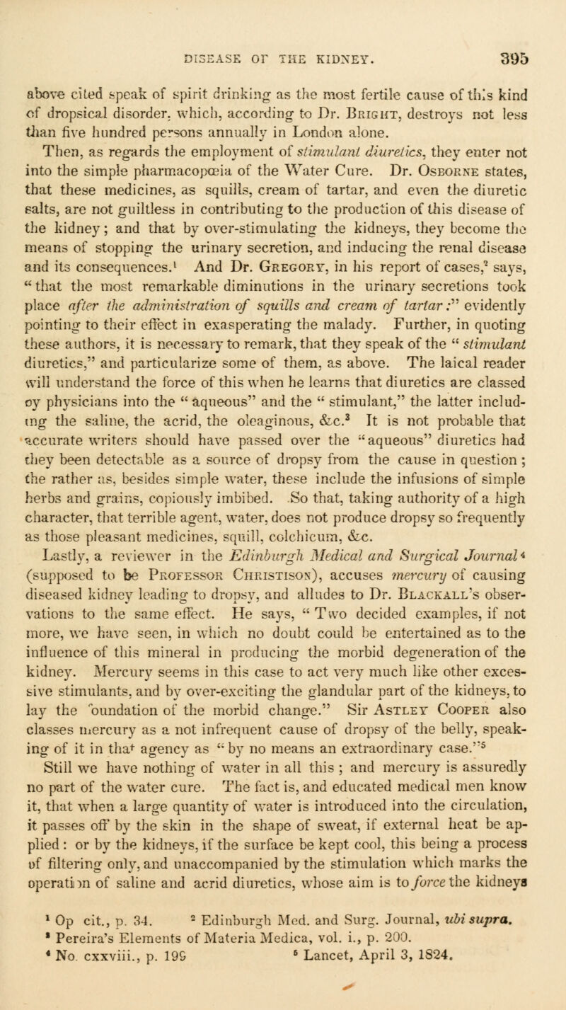 above cited speak of spirit drinking as the most fertile cause of this kind of dropsical disorder, which, according to Dr. Bright, destroys not less tiian five hundred persons annually in London alone. Then, as regards the employment of siimidani diuretics^ they enter not into the simple pharmacopoeia of the Water Cure. Dr. Osborne states, that these medicines, as squills, cream of tartar, and even the diuretic salts, are not guiltless in contributing to the production of this disease of the kidney; and that by over-stimulating the kidneys, they become the means of stopping the urinary secretion, and inducing the renal disease and its consequences.^ And Dr. Gregory, in his report of cases,^ says,  that the most remarkable diminutions in the urinary secretions took place after the administration of squills and cream of tartar; evidently pointing to their effect in exasperating the malady. Further, in quoting these authors, it is necessary to remark, that they speak of the  stimulant diuretics, and particularize some of them, as above. The laical reader will understand the force of this when he learns that diuretics are classed oy physicians into the aqueous and the  stimulant, the latter includ- ing the saline, the acrid, the oleaginous, &c.^ It is not probable that ^xcurate writers should have passed over the aqueous diuretics had diey been detectable as a source of dropsy from the cause in question ; the rather as, besides simple water, these include the infusions of simple herbs and grains, copiously imbibed. So that, taking authority of a high character, that terrible agent, water, does not produce dropsy so frequently as those pleasant medicines, squill, colchicum, Sic. Lastly, a reviewer in the Edinburgh Medical and Surgical Journal^ (supposed to be Professor Christison), accuses ^nercury of causing diseased kidney leading to dropsy, and alludes to Dr. Black all's obser- vations to the same effect. He says,  Two decided examples, if not more, we have seen, in which no doubt could be entertained as to the influence of this mineral in producing the morbid degeneration of the kidney. Mercury seems in this case to act very much like other exces- sive stimulants, and by over-exciting the glandular part of the kidneys, to lay the oundation of the morbid change. Sir Astley Cooper also classes uiercury as a not infrequent cause of dropsy of the belly, speak- ing of it in tha^ agency as  by no means an extraordinary case.''^ Still we have nothing of w^ater in all this ; and mercury is assuredly no part of the water cure. The fact is, and educated medical men know it, that w^hen a large quantity of v^^ater is introduced into the circulation, it passes off by the skin in the shape of sweat, if external heat be ap- plied : or by the kidneys, if the surface be kept cool, this being a process of filtering only, and unaccompanied by the stimulation which marks the operation of saline and acrid diuretics, whose aim is ioforcelhe kidneys * Op cit., p. 34. 2 Edinburgh Med. and Surg. Journal, ubisupra. ■ Pereira's Elements of Materia Medica, vol. i., p. 200. * No. cxxviii., p. 19& ^ Lancet, April 3, 1824.