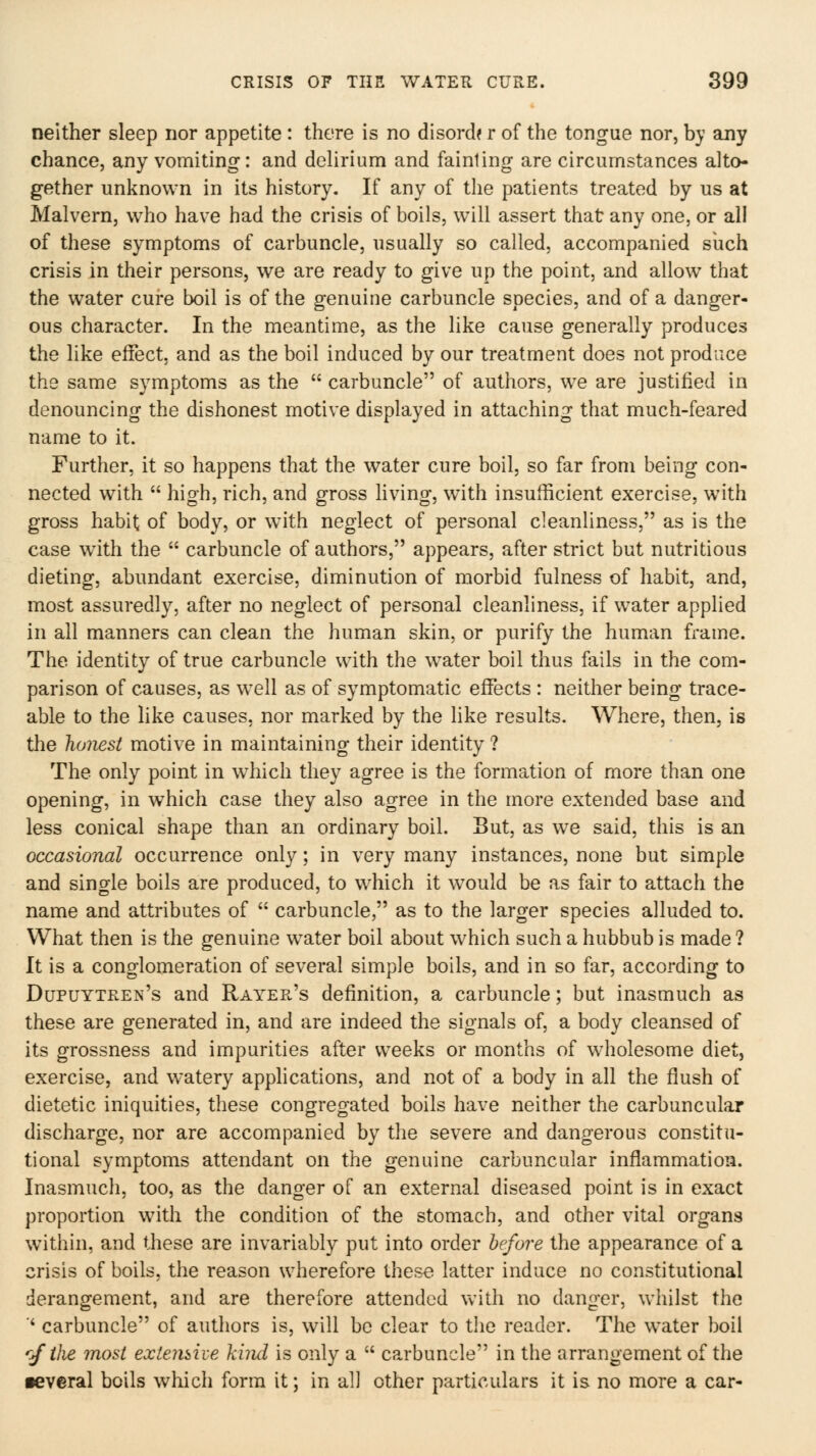 neither sleep nor appetite: there is no disord? r of the tongue nor, by any chance, any vomiting: and delirium and fainling are circumstances alto- gether unknown in its history. If any of the patients treated by us at Malvern, who have had the crisis of boils, will assert that any one, or all of these symptoms of carbuncle, usually so called, accompanied such crisis in their persons, we are ready to give up the point, and allow that the water cure boil is of the genuine carbuncle species, and of a danger- ous character. In the meantime, as the like cause generally produces the like effect, and as the boil induced by our treatment does not produce the same symptoms as the  carbuncle of authors, we are justified in denouncing the dishonest motive displayed in attaching that much-feared name to it. Further, it so happens that the water cure boil, so far from being con- nected with  high, rich, and gross living, with insufficient exercise, with gross habit of body, or w^ith neglect of personal cleanliness, as is the case with the  carbuncle of authors, appears, after strict but nutritious dieting, abundant exercise, diminution of morbid fulness of habit, and, most assuredly, after no neglect of personal cleanliness, if water applied in all manners can clean the human skin, or purify the human frame. The identity of true carbuncle with the w^ater boil thus fails in the com- parison of causes, as w^ell as of symptomatic effects : neither being trace- able to the hke causes, nor marked by the like results. Where, then, is the holiest motive in maintaining their identity ? The only point in w^hich they agree is the formation of more than one opening, in which case they also agree in the more extended base and less conical shape than an ordinary boil. But, as we said, this is an occasional occurrence only; in very many instances, none but simple and single boils are produced, to w^hich it would be as fair to attach the name and attributes of  carbuncle, as to the larger species alluded to. What then is the genuine water boil about which such a hubbub is made ? It is a conglomeration of several simple boils, and in so far, according to Dupuytren's and Rayer's definition, a carbuncle; but inasmuch as these are generated in, and are indeed the signals of, a body cleansed of its grossness and impurities after weeks or months of wholesome diet, exercise, and w'atery applications, and not of a body in all the flush of dietetic iniquities, these congregated boils have neither the carbuncular discharge, nor are accompanied by the severe and dangerous constitu- tional symptoms attendant on the genuine carbuncular inflammation. Inasmuch, too, as the danger of an external diseased point is in exact proportion with the condition of the stomach, and other vital organs within, and these are invariably put into order before the appearance of a crisis of boils, the reason wherefore these latter induce no constitutional derangement, and are therefore attended with no danger, whilst the ' carbuncle of authors is, will be clear to the reader. The water boil r/ihe most exiemhe kimi is only a  carbuncle in the arrangement of the •everal boils which form it; in all other particulars it is no more a car-