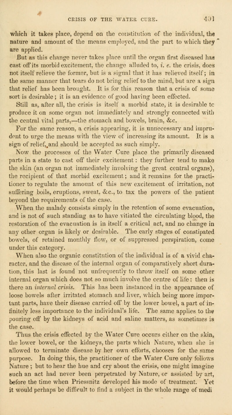 wliich it takes place, depend on the constitution of the individual, the nature and amount of the means employed, and the part to which they are apphed. But as this change never takes place until the organ first diseased has cast oif its morbid excitement, the change alluded to, i. e. the crisis, does not itself relieve the former, but is a signal that it has relieved itself; in the same manner that tears do not bring relief to the mind, but are a sign that relief has been brought. It is for this reason that a crisis of some sort is desirable; it is an evidence of good having been effected. Still as, after all, the crisis is itself a morbid state, it is desirable to produce it on some organ not immediately and strongly connected with the central vital parts,—the stomach and bowels, brain, &c. For the same reason, a crisis appearing, it is unnecessary and impru- dent to urge the means with the view of increasing its amount. It is a sign of relief,,and should be accepted as such simply. Now the processes of the Water Cure place the primarily diseased parts in a state to cast off their excitement: they further tend to make the skin (an organ not immediately involving the great central organs), the recipient of that morbid excitement; and it remains for the practi- tioner to regulate the amount of this new excitement of irritation, not suffering boils, eruptions, sweat, &c., to tax the powers of the patient beyond the requirements of the case. When the malady consists simply in the retention of some evacuation, and is not of such standing as to have vitiated the circulating blood, the restoration of the evacuation is in itself a critical act, and no change in any other organ is likely or desirable. The early stages of constipated bowels, of retained monthly flow, or of suppressed perspiration, come under this category. When also the organic constitution of the individual is of a vivid cha- racter, and the disease of the internal organ of comparatively short dura- tion, this last is found not unfrequentiy to throw itself on some other internal organ which does not so much involve the centre of life : tlien is there an internal crisis. This has been instanced in the appearance of loose bow^els after irritated stomach and liver, which being more impor- tant parts, have their disease carried off by the lower bowel, a part of in- finitely less importance to the individual's life. The same applies to thy pouring off by the kidneys of acid and saline matters, as sometimes is the case. Thus the crisis effected by the Water Cure occurs either on the skin, the lower bowel, or the kidneys, the parts which Nature, when she is allowed to terminate disease by her own efforts, chooses for the same purpose. In doing this, the practitioner of the Water Cure only follows Nature ; but to hear the hue and cry about the crisis, one might imagine such an act had never been perpetrated by Nature, or assisted by art, before the time when Priessnitz developed his mode of treatment. Yet it would perhaps be difficult to find a subject in the whole range of medi