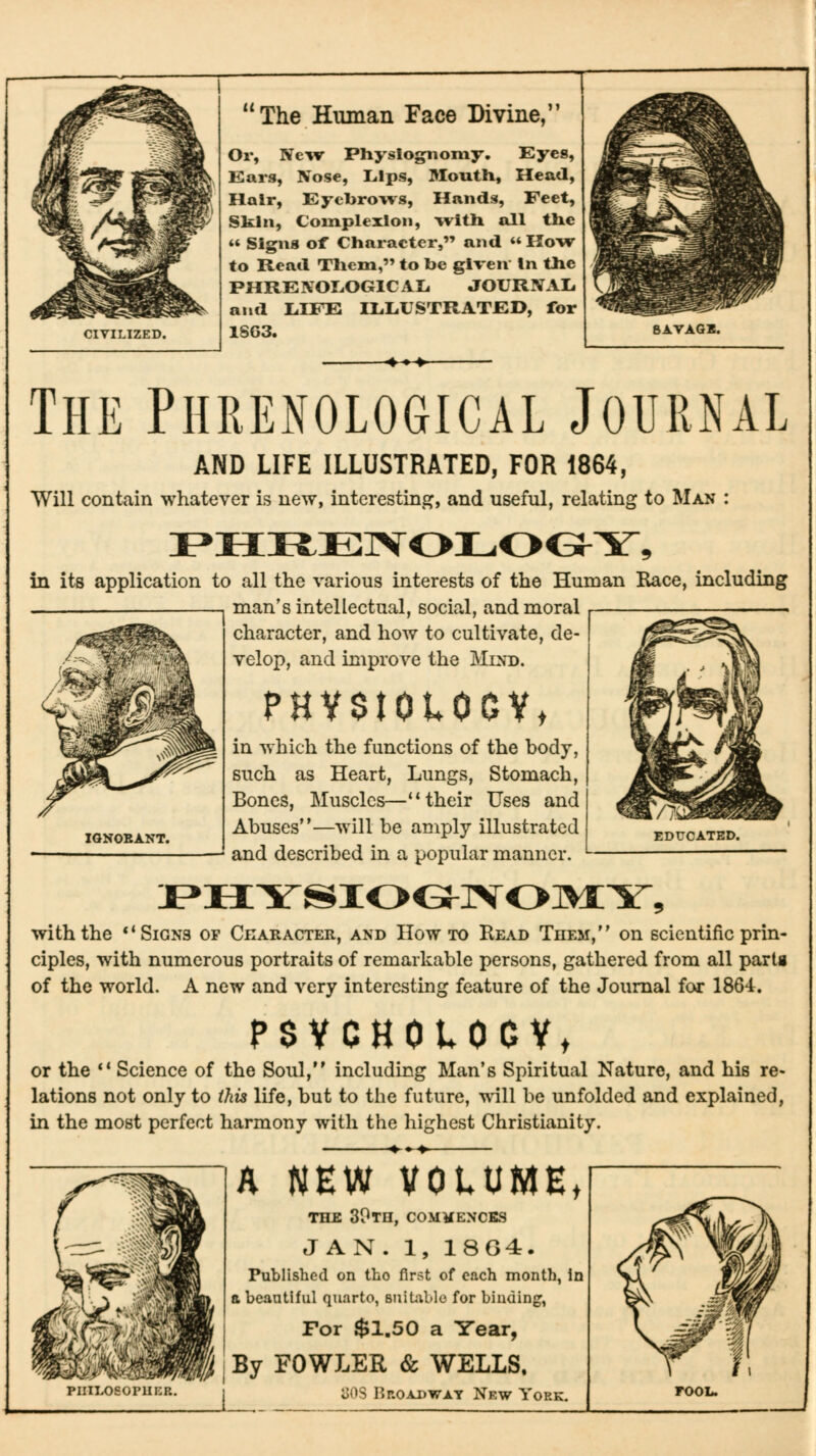 CIVILIZED. The Human Face Divine, Or, Ne-^v Physiognomy. Eyes, Ears, Nose, Lips, Moutli, Head, Hair, Eyebrows, Hands, Feet, Skin, Complexion, with all the *' Signs of Character, and  How to Read Them, to be given In the PHRENOLOGICAIi JOURIVAIi and L.IFE ILLUSTRATED, for 1$G3. The Phrenological Journal AND LIFE ILLUSTRATED, FOR 1864, Will contain whatever is new, interesting, and useful, relating to Man : in its application to all the various interests of the Human Race, including man's intellectual, social, and moral character, and how to cultivate, de- velop, and improve the Mind. PHVSIOtOOVt in which the functions of the body, such as Heart, Lungs, Stomach, Bones, Muscles—** their Uses and Abuses—will be amply illustrated and described in a popular manner. IGNORANT. with the ** Signs of Ckaracter, and How to Read Tiiem, on scientific prin- ciples, with numerous portraits of remarkable persons, gathered from all partg of the world. A new and very interesting feature of the Journal for 1864:. PSVCHOlOOVt or the ** Science of the Soul, including Man's Spiritual Nature, and his re- lations not only to this life, but to the future, will be unfolded and explained, in the most perfect harmony with the highest Christianity. piiilosoi'1ii:r. A NEW VOLUME, THE SOtH, commences JAN. 1, 18G4. Published on tho first of each month, in a beautiful quarto, Buitiblo for binding, For $1.50 a Year, By FOWLER & WELLS, oi^S I?ROADWAY Nf.W YoRK.