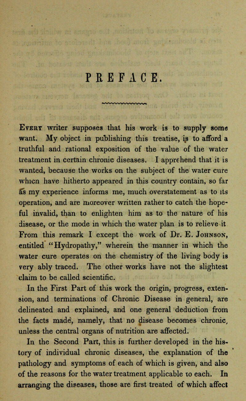 PREFACE. Evert writer supposes that his work is to supply soma want. My object in publishing this treatise, ip to afford a truthful and rational exposition of the value of the water treatment in certain chronic diseases. I apprehend that it is wanted, because the works on the subject of the water cure whicn have hitherto appeared in this country contain, so far as my experience informs me, much overstatement as to its operation, and are moreover written rather to catch the hope- ful invalid, than to enlighten him as to the nature of his disease, or the mode in which the water plan is to relieve it From this remark I except the work of Dr. E. Johnson, entitled Hydropathy, wherein the manner in which the water cure operates on the chemistry of the living body is very ably traced. The other works have not the slightest claim to be called scientific. In the First Part of this work the origin, progress, exten- sion, and terminations of Chronic Disease in general, are delineated and explained, and one general deduction from the facts made', namely, that no disease becomes chronic, unless the central organs of nutrition are affected. In the Second Part, this is further developed in the his- tory of individual chronic diseases, the explanation of the pathology and symptoms of each of which is given, and also of the reasons for the water treatment applicable to each. In arranging the diseases, those are first treated of which affect