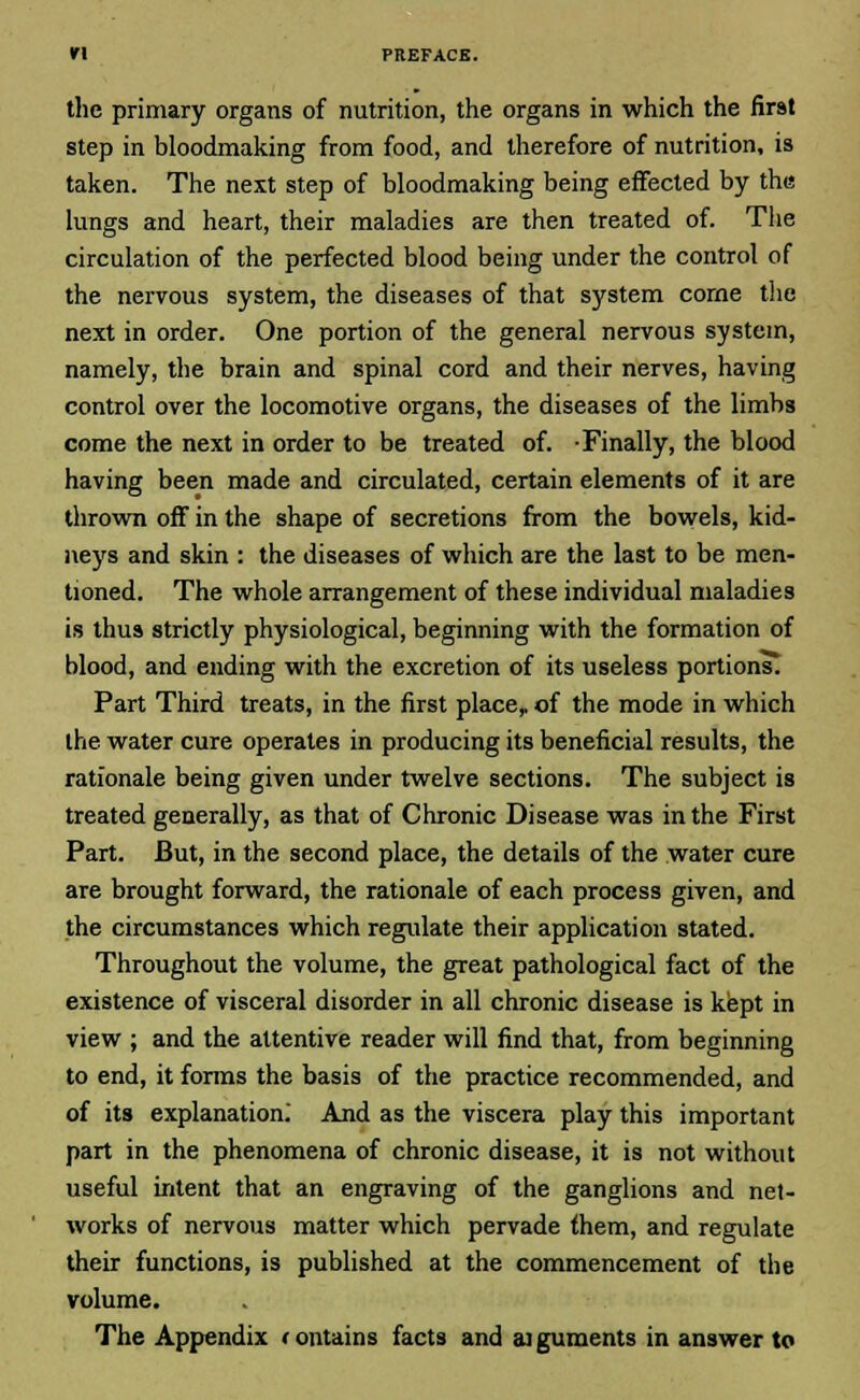 the primary organs of nutrition, the organs in which the first step in bloodmaking from food, and therefore of nutrition, is taken. The next step of bloodmaking being effected by the lungs and heart, their maladies are then treated of. The circulation of the perfected blood being under the control of the nervous system, the diseases of that system come the next in order. One portion of the general nervous system, namely, the brain and spinal cord and their nerves, having control over the locomotive organs, the diseases of the limbs come the next in order to be treated of. -Finally, the blood having been made and circulated, certain elements of it are thrown off in the shape of secretions from the bowels, kid- neys and skin : the diseases of which are the last to be men- tioned. The whole arrangement of these individual maladies is thus strictly physiological, beginning with the formation of blood, and ending with the excretion of its useless portions. Part Third treats, in the first place,, of the mode in which the water cure operates in producing its beneficial results, the rationale being given under twelve sections. The subject is treated generally, as that of Chronic Disease was in the First Part. But, in the second place, the details of the water cure are brought forward, the rationale of each process given, and the circumstances which regulate their application stated. Throughout the volume, the great pathological fact of the existence of visceral disorder in all chronic disease is kept in view ; and the attentive reader will find that, from beginning to end, it forms the basis of the practice recommended, and of its explanation. And as the viscera play this important part in the phenomena of chronic disease, it is not without useful intent that an engraving of the ganglions and net- works of nervous matter which pervade them, and regulate their functions, is published at the commencement of the volume. The Appendix f ontains facts and aiguments in answer to