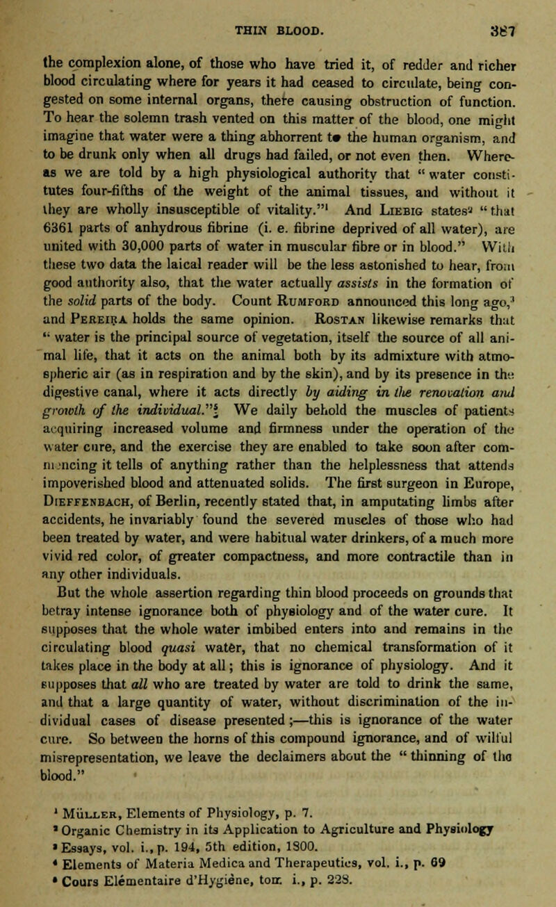 the complexion alone, of those who have tried it, of redder and richer blood circulating where for years it had ceased to circulate, being con- gested on some internal organs, there causing obstruction of function. To hear the solemn trash vented on this matter of the blood, one might imagine that water were a thing abhorrent t» the human organism, and to be drunk only when all drugs had failed, or not even then. Where- as we are told by a high physiological authority that water consti- tutes four-fifths of the weight of the animal tissues, and without it they are wholly insusceptible of vitality.1 And Liebig states*  thai 6361 parts of anhydrous fibrine (i. e. fibrine deprived of all water), are united with 30,000 parts of water in muscular fibre or in blood. Willi these two data the laical reader will be the less astonished to hear, from good authority also, that the water actually assists in the formation of the solid parts of the body. Count Rumford announced this long ago,;l and Pereira holds the same opinion. Rostan likewise remarks that '• water is the principal source of vegetation, itself the source of all ani- mal life, that it acts on the animal both by its admixture with atmo- spheric air (as in respiration and by the skin), and by its presence in th- digestive canal, where it acts directly by aiding in tlte renovation and growth of the indimduaV\ We daily behold the muscles of patients acquiring increased volume and firmness under the operation of the water cure, and the exercise they are enabled to take soon after com- iii .'iicing it tells of anything rather than the helplessness that attends impoverished blood and attenuated solids. The first surgeon in Europe, Dieffenbach, of Berlin, recently stated that, in amputating limbs after accidents, he invariably found the severed muscles of those who had been treated by water, and were habitual water drinkers, of a much more vivid red color, of greater compactness, and more contractile than in any other individuals. But the whole assertion regarding thin blood proceeds on grounds that betray intense ignorance both of physiology and of the water cure. It supposes that the whole water imbibed enters into and remains in the circulating blood quasi water, that no chemical transformation of it takes place in the body at all; this is ignorance of physiology. And it supposes that all who are treated by water are told to drink the same, and that a large quantity of water, without discrimination of the in- dividual cases of disease presented;—this is ignorance of the water cure. So between the horns of this compound ignorance, and of wilful misrepresentation, we leave the declaimers about the  thinning of tha blood. 1 Muller, Elements of Physiology, p. 7. Organic Chemistry in its Application to Agriculture and Physiology •Essays, vol. i.,p. 194, 5th edition, 1900. * Elements of Materia Medica and Therapeutics, vol. i., p. 69 • Cours Elementaire d'Hygiene, torr. i., p. 228.