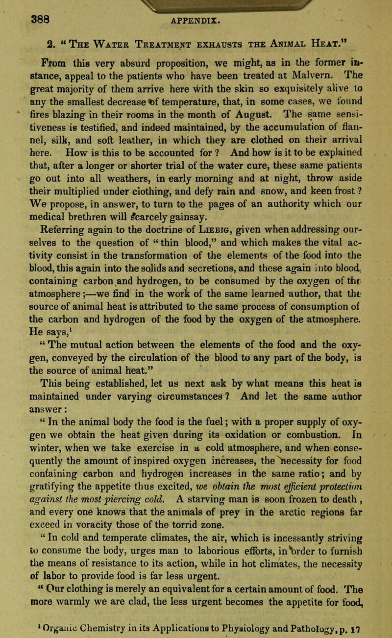 2.  The Water Treatment exhausts the Animal Heat. From this very absurd proposition, we might, as in the former in- stance, appeal to the patients who have been treated at Malvern. The great majority of them arrive here with the skin so exquisitely alive to any the smallest decrease Of temperature, that, in some cases, we found fires blazing in their rooms in the month of August. The same sensi- tiveness is testified, and indeed maintained, by the accumulation of flan- nel, silk, and soft leather, in which they are clothed on their arrival here. How is this to be accounted for ? And how is it to be explained that, after a longer or shorter trial of the water cure, these same patients go out into all weathers, in early morning and at night, throw aside their multiplied under clothing, and defy rain and snow, and keen frost ? We propose, in answer, to turn to the pages of an authority which our medical brethren will Scarcely gainsay. Referring again to the doctrine of Lieeig, given when addressing our- selves to the question of  thin blood, and which makes the vital ac- tivity consist in the transformation of the elements of the food into the blood, this again into the solids and secretions, and these again into blood, containing carbon and hydrogen, to be consumed by the oxygen of thr atmosphere;—we find in the work of the same learned author, that tht source of animal heat is attributed to the same process of consumption of the carbon and hydrogen of the food by the oxygen of the atmosphere. He says,1  The mutual action between the elements of the food and the oxy- gen, conveyed by the circulation of the blood to any part of the body, is the source of animal heat. This being established, let us next ask by what means this heat is maintained under varying circumstances ? And let the same author answer:  In the animal body the food is the fuel; with a proper supply of oxy- gen we obtain the heat given during its oxidation or combustion. In winter, when we take exercise in <t cold atmosphere, and when conse- quently the amount of inspired oxygen increases, the Necessity for food containing carbon and hydrogen increases in the same ratio; and by gratifying the appetite thus excited, we obtain the most efficient protection against the most piercing cold. A starving man is soon frozen to death , and every one knows that the animals of prey in the arctic regions far exceed in voracity those of the torrid zone.  In cold and temperate climates, the air, which is incessantly striving to consume the body, urges man to laborious efforts, in\>rder to furnish the means of resistance to its action, while in hot climates, the necessity of labor to provide food is far less urgent.  Our clothing is merely an equivalent for a certain amount of food. The more warmly we are clad, the less urgent becomes the appetite for food, 1 Organic Chemistry in its Applications to Physiology and Pathology, p. IT