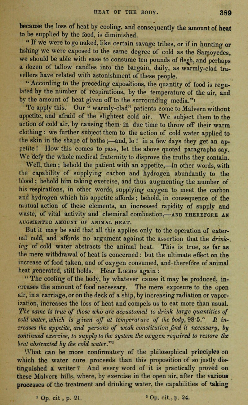 because the loss of heat by cooling, and consequently the amount of heat to be supplied by the food, is diminished.  If we were to go naked, like certain savage tribes, or if in hunting or fishing we were exposed to the same degree of cold as the Samoyedes, we should be able with ease to consume ten pounds of flesh, and'perhaps a dozen of tallow candles into the bargain, daily, as warmly-clad tra- vellers have related with astonishment of these people.  According to the preceding expositions, the quantity of food is regu- lated by the number of respirations, by the temperature of the air, and by the amount of heat given off to the surrounding media.' To apply this. Our  warmly-clad patients come to Malvern without appetite, and afraid of the slightest cold air. We subject them to the action of cold air, by causing them- in due time to throw off their warm clothing: we further subject them to the action of cold water applied to the skin in the shape of baths ;—and, lo ! in a few days they get an ap- petite ! How this comes to pass, let the above quoted paragraphs say. We defy the whole medical fraternity to disprove the truths they contain. Well, then; behold the patient with an appetite,—in other words, with the capability of supplying carbon and hydrogen abundantly to the blood ; behold him taking exercise, and thus augmenting the number of his respirations, in other words, supplying oxygen to meet the carbon and hydrogen which his appetite affords ; behold, in consequence of the mutual action of these elements, an increased rapidity of supply and waste, of vital activity and chemical combustion,—and therefore an AUGMENTED AMOUNT OF ANIMAL HEAT. But it may be said that all this applies only to the operation of exter- nal oold, and affords no argument against the assertion that the drink-, ing of cold water abstracts the animal heat. This is true, as far as the mere withdrawal of heat is concerned: but the ultimate effect on the increase of food taken, and of oxygen consumed, and-therefore of animal heat generated, still holds. Hear Liebig again :  The cooling of the body, by whatever cause it may be produced, in- creases the amount of food necessary. The mere exposure to the open air, in a carriage, or on the deck of a ship, by increasing radiation or vapor- ization, increases the loss of heat and compels us to eat more than usual. The same is true of those who are accustomed to drink large quantities of cold water, which is given off at temperature of the body, 985.° It in- creases the appetite, and persons of weak constitution find it necessary, by continued exercise, to supply lo the system the oxygen required to restore the Seat abstracted by the cold water.' What can be more confirmatory of the philosophical principles on which the water cure proceeds than this proposition of so justly dis- tinguished a writer ? And every word of it is practically proved on these Malven hills, where, by exercise in the open air, after the various processes of the treatment and drinkirig water, the capabilities of taking 1 Op. cit, p. 21. ' Op. cit, p. 24.