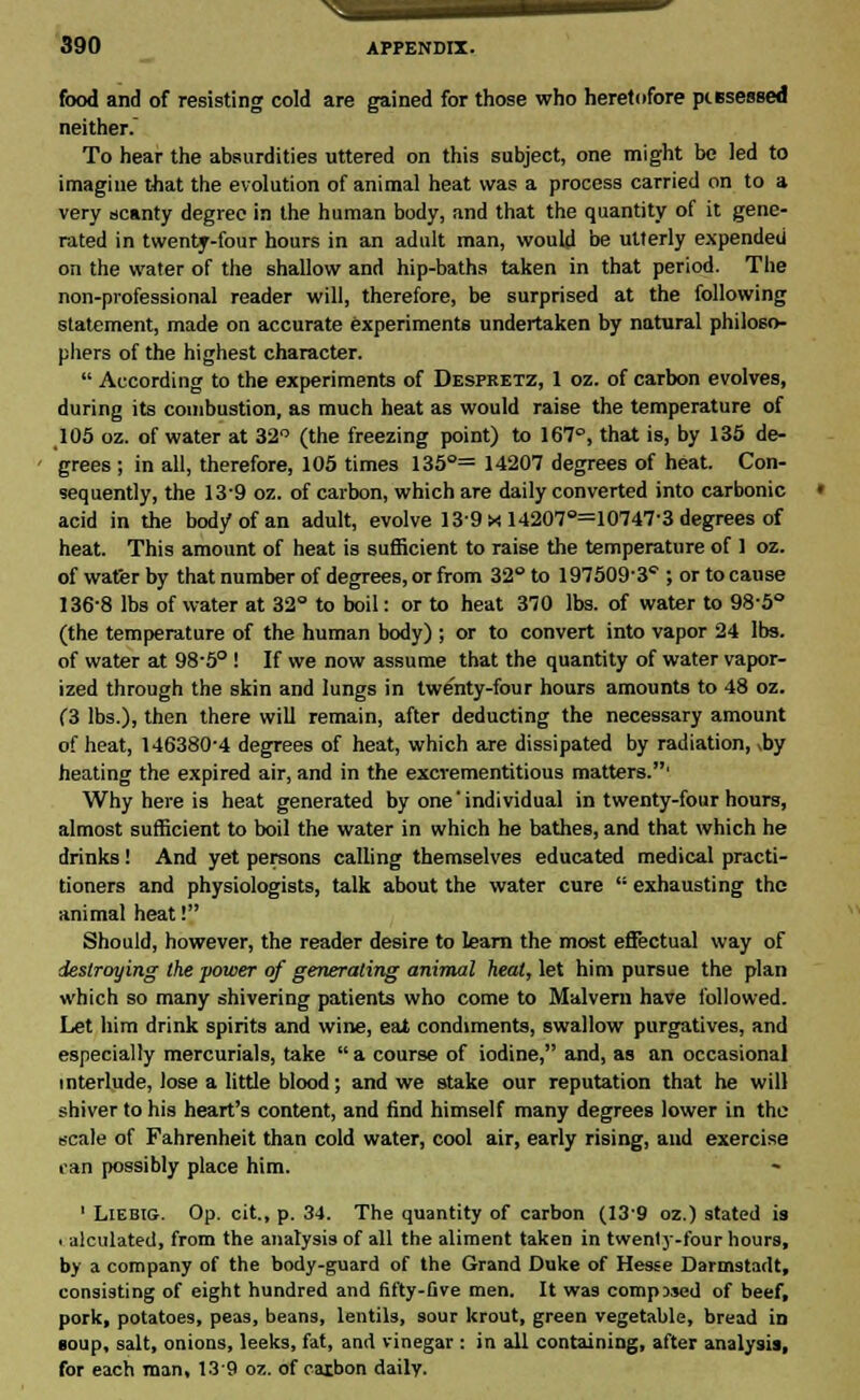 food and of resisting cold are gained for those who heretofore piesessed neither. To hear the absurdities uttered on this subject, one might be led to imagine that the evolution of animal heat was a process carried on to a very scanty degree in the human body, and that the quantity of it gene- rated in twenty-four hours in an adult man, would be utterly expended on the water of the shallow and hip-baths taken in that period. The non-professional reader will, therefore, be surprised at the following statement, made on accurate experiments undertaken by natural philoso- phers of the highest character.  According to the experiments of Despretz, 1 oz. of carbon evolves, during its combustion, as much heat as would raise the temperature of 105 oz. of water at 32° (the freezing point) to 167°, that is, by 135 de- grees ; in all, therefore, 105 times 135°= 14207 degrees of heat. Con- sequently, the 13'9 oz. of carbon, which are daily converted into carbonic acid in the body of an adult, evolve 139 x 14207°=10747-3 degrees of heat. This amount of heat is sufficient to raise the temperature of 1 oz. of water by that number of degrees, or from 32° to 197509-3''; or to cause 136-8 lbs of water at 32° to boil: or to heat 370 lbs. of water to 98-5° (the temperature of the human body) ; or to convert into vapor 24 lbs. of water at 98-5° ! If we now assume that the quantity of water vapor- ized through the skin and lungs in twe'nty-four hours amounts to 48 oz. (3 lbs.), then there will remain, after deducting the necessary amount of heat, 146380-4 degrees of heat, which are dissipated by radiation, A>y heating the expired air, and in the excrementitious matters.' Why here is heat generated by one'individual in twenty-four hours, almost sufficient to boil the water in which he bathes, and that which he drinks! And yet persons calling themselves educated medical practi- tioners and physiologists, talk about the water cure  exhausting the animal heat! Should, however, the reader desire to learn the most effectual way of destroying the power of generating animal heat, let him pursue the plan which so many shivering patients who come to Malvern have followed. Let him drink spirits and wine, eat condiments, swallow purgatives, and especially mercurials, take  a course of iodine, and, as an occasional i nterlude, lose a little blood; and we stake our reputation that he will shiver to his heart's content, and find himself many degrees lower in the scale of Fahrenheit than cold water, cool air, early rising, and exercise can possibly place him. 1 Liebig. Op. cit., p. 34. The quantity of carbon (139 oz.) stated is . alculated, from the analysis of all the aliment taken in twenly-four hours, by a company of the body-guard of the Grand Duke of Hesse Darmstadt, consisting of eight hundred and fifty-five men. It was composed of beef, pork, potatoes, peas, beans, lentils, sour krout, green vegetable, bread in soup, salt, onions, leeks, fat, and vinegar : in all containing, after analysis, for each man, 139 oz. of carbon daily.
