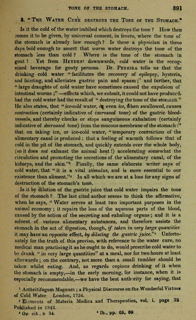 S. The Water Cure destroys the Tone of the Stomach. Is it the cold of the Water imbibed which destroys the tone ? How then ;omes it to be given, by universal consent, in fevers, where the tone of the stomach is already low enough ? Is there a physician in these days bold enough to assert that warm water destroys the tone of the stomach less than cold ? Where is the tone of the stomach in gout ? Yet from Heyden1 downwards, cold water is the recog- nized beverage for gouty persons. Dr. Pereira tells us that the drinking cold water  facilitates the recovery of epilepsy, hysteria, and fainting, and alleviates gastric pain and spasm ;*' and further, that  large draughts of cold water have sometimes caused the expulsion of intestinal worms ; —effects which, we submit, it could not have produced, had the cold water had the result of  destroying the tone of the stomach. He also states, that  ice-cold water, <% even ice, when swallowed, causes contraction (certainly indicative of increased tone) of the gastric blood- vessels, and thereby checks or stops sanguineous exhalation (certainly indicative of decreased tone) from the mucous membrane of the stomach : that on taking ice, or ice-cold water,  temporary contraction of the alimentary canal is produced : that a feeling of warmth follows that of cold in the pit of the stomach, and quickly extends over the whole body, (so it does not exhaust the animal heat!) accelerating somewhat the circulation and promoting the secretions of the alimentary canal, of the kidneys, and the skin.3 Finally, the same elaborate writer says of cold water, that  it is a vital stimulus, and is more essential to our existence than aliment.4 In all which we are at a loss for any signs of destruction of the stomach's tone. Is it by dilution of the gastric juice that cold water impairs the tone of the stomach ? The last cited author seems to think the affirmative, when he says,  Water serves at least two important purposes in the animal economy ; it repairs the loss of the aqueous parts of the blood, caused by the action of the secreting and exhaling organs; and it is a solvent of various alimentary substances, and therefore assists the stomach in the act of digestion, though, if taken in very large quantities it may have an opposite effect, by diluting the gastric juice.'u Unfortu- nately for the truth of this proviso, with reference to the water cure, no medical man practising it as he ought to do, would prescribe cold water to bo drunk  in very large quantities at a meal, nor for two hours at least afterwards ; on the contrary, not more than a small tumbler should be taken whilst eating. And, as regards copious drinking of it when the stomach is empty,—in the early morning, for instance, when it is especially recommendable,—we have the best authority for saying, that 1 Arthritifugum Magnum ; a Physical Discourse on the Wonderful Virtue! of Cold Water London, 1724. » Elements of Materia Medica and Therapeutics, vol. i. page 3» Published in 1342. •Op cit. n 34. * lb., pp. 68. 89.