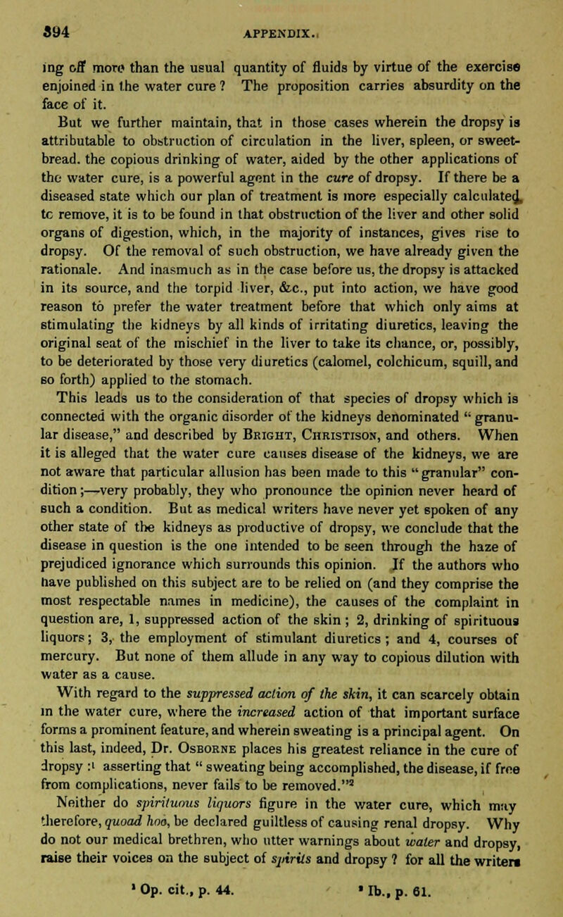 ing off more than the usual quantity of fluids by virtue of the exercise enjoined in the water cure ? The proposition carries absurdity on the face of it. But we further maintain, that in those cases wherein the dropsy is attributable to obstruction of circulation in the liver, spleen, or sweet- bread, the copious drinking of water, aided by the other applications of the water cure, is a powerful agent in the cure of dropsy. If there be a diseased state which our plan of treatment is more especially calculate^, tc remove, it is to be found in that obstruction of the liver and other solid organs of digestion, which, in the majority of instances, gives rise to dropsy. Of the removal of such obstruction, we have already given the rationale. And inasmuch as in the case before us, the dropsy is attacked in its source, and the torpid liver, &c, put into action, we have good reason to prefer the water treatment before that which only aims at stimulating the kidneys by all kinds of irritating diuretics, leaving the original seat of the mischief in the liver to take its chance, or, possibly, to be deteriorated by those very diuretics (calomel, colchicum, squill, and so forth) applied to the stomach. This leads us to the consideration of that species of dropsy which is connected with the organic disorder of the kidneys denominated  granu- lar disease, and described by Bright, Christisoij, and others. When it is alleged that the water cure causes disease of the kidneys, we are not aware that particular allusion has been made to this  granular con- dition ;—very probably, they who pronounce the opinion never heard of such a condition. But as medical writers have never yet spoken of any other state of the kidneys as productive of dropsy, we conclude that the disease in question is the one intended to be seen through the haze of prejudiced ignorance which surrounds this opinion. If the authors who have published on this subject are to be relied on (and they comprise the most respectable names in medicine), the causes of the complaint in question are, 1, suppressed action of the skin ; 2, drinking of spirituous liquors; 3, the employment of stimulant diuretics; and 4, courses of mercury. But none of them allude in any way to copious dilution with water as a cause. With regard to the suppressed action of the skin, it can scarcely obtain in the water cure, where the increased action of that important surface forms a prominent feature, and wherein sweating is a principal agent. On this last, indeed, Dr. Osborne places his greatest reliance in the cure of dropsy :' asserting that  sweating being accomplished, the disease, if free from complications, never fails to be removed.8 Neither do spirituous liquors figure in the water cure, which may therefore, quoad hoo, be declared guiltless of causing renal dropsy. Why do not our medical brethren, who utter warnings about water and dropsy, raise their voices on the subject of sjnrils and dropsy ? for all the writers