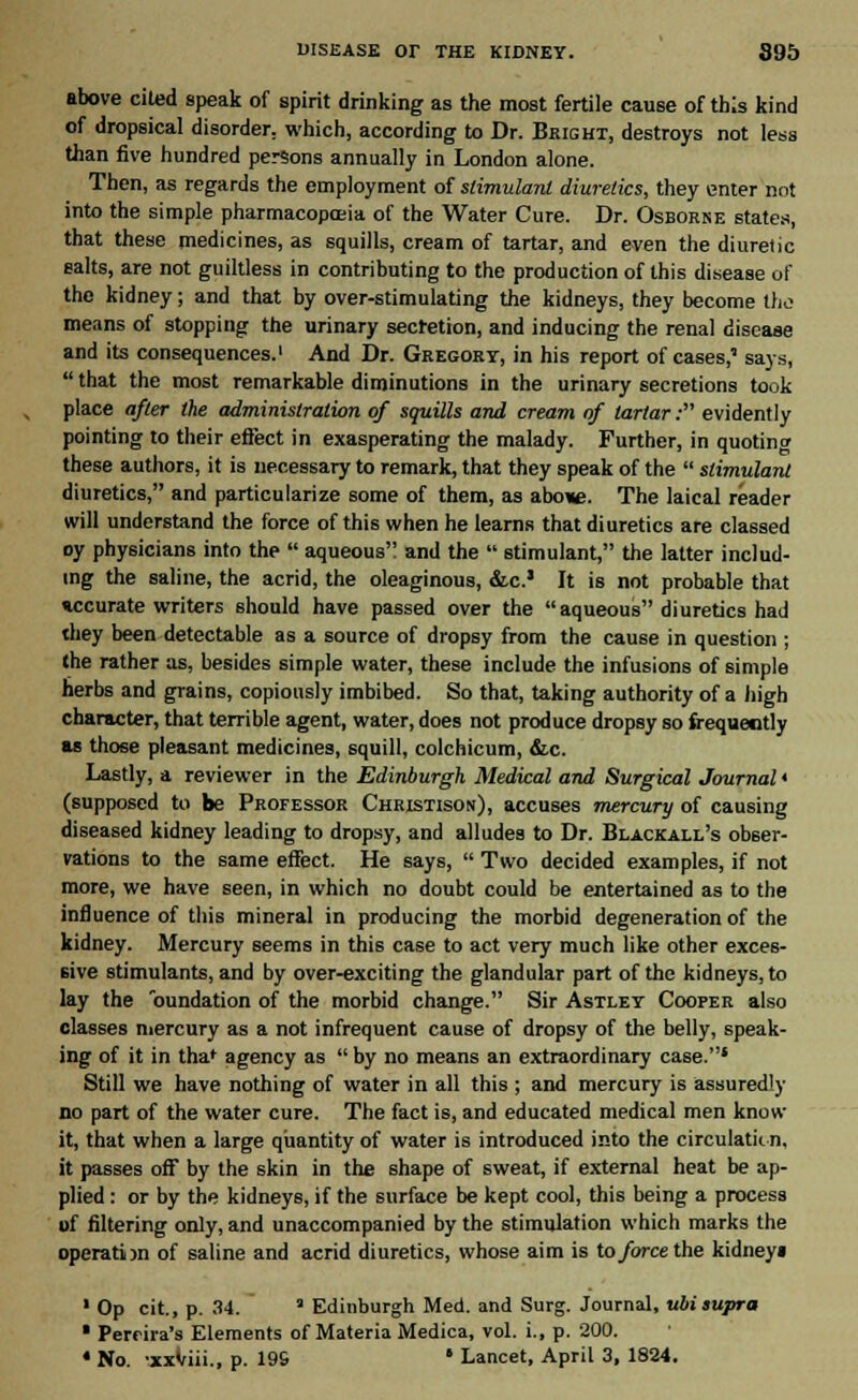 above cited apeak of spirit drinking as the most fertile cause of this kind of dropsical disorder, which, according to Dr. Bright, destroys not less than five hundred persons annually in London alone. Then, as regards the employment of stimulant diuretics, they enter not into the simple pharmacopoeia of the Water Cure. Dr. Osborne states, that these medicines, as squills, cream of tartar, and even the diuretic salts, are not guiltless in contributing to the production of this disease of the kidney; and that by over-stimulating the kidneys, they become the means of stopping the urinary secretion, and inducing the renal disease and its consequences.1 And Dr. Gregory, in his report of cases,' says,  that the most remarkable diminutions in the urinary secretions took place after the administration of squills and cream of tartar: evidently pointing to their effect in exasperating the malady. Further, in quoting these authors, it is necessary to remark, that they speak of the  stimulant diuretics, and particularize some of them, as above. The laical reader will understand the force of this when he learns that diuretics are classed oy physicians into the  aqueous and the  stimulant, the latter includ- ing the saline, the acrid, the oleaginous, &c.' It is not probable that »ccurate writers should have passed over the aqueous diuretics had they been detectable as a source of dropsy from the cause in question ; the rather as, besides simple water, these include the infusions of simple herbs and grains, copiously imbibed. So that, taking authority of a high character, that terrible agent, water, does not produce dropsy so frequently as those pleasant medicines, squill, colchicum, &.c. Lastly, a reviewer in the Edinburgh Medical and Surgical Journal < (supposed to be Professor Christison), accuses mercury of causing diseased kidney leading to dropsy, and alludes to Dr. Blackall's obser- vations to the same effect. He says,  Two decided examples, if not more, we have seen, in which no doubt could be entertained as to the influence of this mineral in producing the morbid degeneration of the kidney. Mercury seems in this case to act very much like other exces- sive stimulants, and by over-exciting the glandular part of the kidneys, to lay the oundation of the morbid change. Sir Astley Cooper also classes mercury as a not infrequent cause of dropsy of the belly, speak- ing of it in thaf agency as  by no means an extraordinary case.* Still we have nothing of water in all this ; and mercury is assuredly no part of the water cure. The fact is, and educated medical men know it, that when a large quantity of water is introduced into the circulation, it passes off by the skin in the shape of sweat, if external heat be ap- plied : or by the kidneys, if the surface be kept cool, this being a process of filtering only, and unaccompanied by the stimulation which marks the operation of saline and acrid diuretics, whose aim is to force the kidney* ' Op cit., p. 34. ■ Edinburgh Med. and Surg. Journal, ubisupra * Pertira's Elements of Materia Medica, vol. i., p. 200. 4 No. -xxViii., p. 19S * Lancet, April 3, 1824.