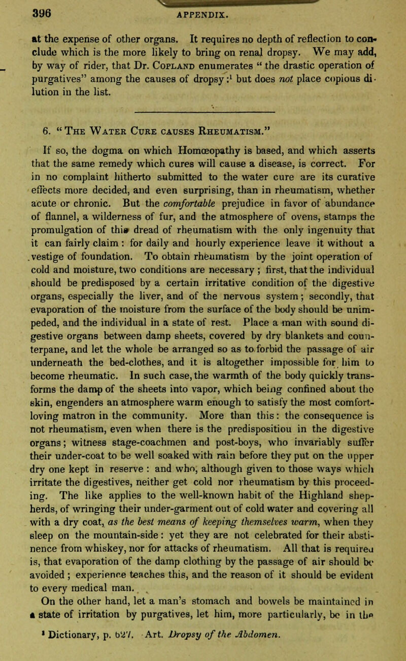 at the expense of other organs. It requires no depth of reflection to con. elude which is the more likely to bring on renal dropsy. We may add, by way of rider, that Dr. Copland enumerates  the drastic operation of purgatives among the causes of dropsy:1 but does not place copious di- lution iu the list. 6.  The Water Cure causes Rheumatism. If so, the dogma on which Homoeopathy is based, and which asserts that the same remedy which cures will cause a disease, is correct. For in no complaint hitherto submitted to the water cure are its curative effects more decided, and even surprising, than in rheumatism, whether acute or chronic. But the comfortable prejudice in favor of abundance of flannel, a wilderness of fur, and the atmosphere of ovens, stamps the promulgation of thi» dread of rheumatism with the only ingenuity that it can fairly claim : for daily and hourly experience leave it without a vestige of foundation. To obtain rheumatism by the joint operation of cold and moisture, two conditions are necessary ; first, that the individual should be predisposed by a certain irritative condition of the digestive organs, especially the liver, and of the nervous system; secondly, that evaporation of the moisture from the surface of the body should be unim- peded, and the individual in a state of rest. Place a man with sound di- gestive organs between damp sheets, covered by dry blankets and coun- terpane, and let the whole be arranged so as to forbid the passage of air underneath the bed-clothes, and it is altogether impossible for him to become rheumatic. In such case, the warmth of the body quickly trans- forms the damp of the sheets into vapor, which being confined about tho skin, engenders an atmosphere warm enough to satisfy the most comfort- loving matron in the community. More than this: the consequence is not rheumatism, even when there is the predispositiou in the digestive organs; witness stage-coachmen and post-boys, who invariably suffer their under-coat to be well soaked with rain before they put on the upper dry one kept in reserve : and who, although given to those ways which irritate the digestives, neither get cold nor rheumatism by this proceed- ing. The like applies to the well-known habit of the Highland shep- herds, of wringing their under-garment out of cold water and covering all with a dry coat, as the best means of keeping themselves warm, when they sleep on the mountain-side: yet they are not celebrated for their absti- nence from whiskey, nor for attacks of rheumatism. All that is required is, that evaporation of the damp clothing by the passage of air should be avoided ; experience teaches this, and the reason of it should be evident to every medical man. On the other hand, let a man's stomach and bowels be maintained in * state of irritation by purgatives, let him, more particularly, be in th» * Dictionary, p. bii'/. Art. Dropsy of the Abdomen.