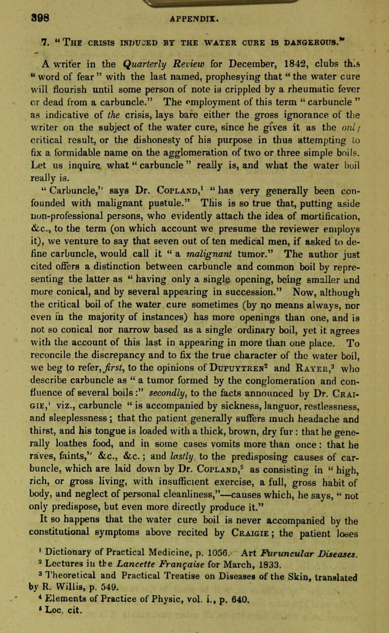 7. The crisis induced bt the water cure is dangerous. A writer in the Quarterly Review for December, 1842, clubs this word of fear with the last named, prophesying that the water cure will flourish until some person of note is crippled by a rheumatic fever or dead from a carbuncle. The employment of this term  carbuncle  as indicative of the crisis, lays bare either the gross ignorance of the writer on the subject of the water cure, since he gives it as the onl / critical result, or the dishonesty of his purpose in thus attempting to fix a formidable name on the agglomeration of two or three simple boils. Let us inquire what carbuncle  really is, and what the water boil really is.  Carbuncle, says Dr. Copland,1  has very generally been con- founded with malignant pustule. This is so true that, putting aside non-professional persons, who evidently attach the idea of mortification, &c, to the term (on which account we presume the reviewer employs it), we venture to say that seven out often medical men, if asked to de- fine carbuncle, would call it  a malignant tumor. The author just cited offers a distinction between carbuncle and common boil by repre- senting the latter as  having only a single opening, being smaller and more conical, and by several appearing in succession. Now, although the critical boil of the water cure sometimes (by no means always, nor even in the majority of instances) has more openings than one, and is not so conical nor narrow based as a single ordinary boil, yet it agrees with the account of this last in appearing in more than one place. To reconcile the discrepancy and to fix the true character of the water boil, we beg to refer, first, to the opinions of Dupuytren* and Rayer,3 who describe carbuncle as  a tumor formed by the conglomeration and con- fluence of several boils: secondly, to the facts announced by Dr. Crai- gie,' viz., carbuncle  is accompanied by sickness, languor, restlessness, and sleeplessness; that the patient generally suffers much headache and thirst, and his tongue is loaded with a thick, brown, dry fur: that he gene- rally loathes food, and in some cases vomits more than once: that he raves, faints, &c, &c.; and lastly, to the predisposing causes of car- buncle, which are laid down by Dr. Copland,5 as consisting in  high, rich, or gross living, with insufficient exercise, a full, gross habit of body, and neglect of personal cleanliness,—causes which, he says,  not only predispose, but even more directly produce it. It so happens that the water cure boil is never accompanied by the constitutional symptoms above recited by Craigie ; the patient loses 1 Dictionary of Practical Medicine, p. 1056. Art Puruncular Diseases. 2 Lectures in the Lancette Francaise for March, 1833. 8 Theoretical and Practical Treatise on Diseases of the Skin, translated by R. Willis, p. 549. 4 Elements of Practice of Physic, vol. i., p. 640. * Loc. cit.
