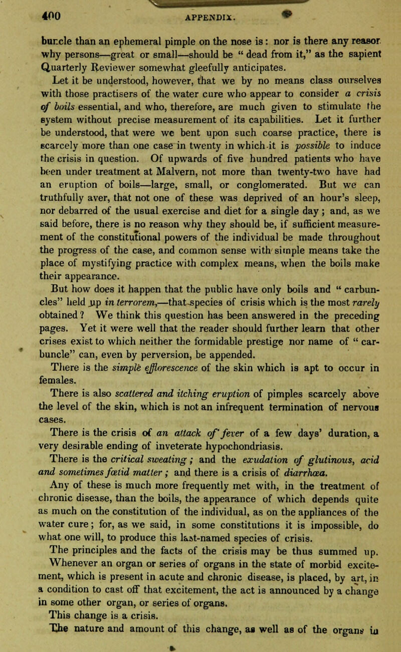 buncle than an ephemeral pimple on the nose is: nor is there any reasor why persons—great or small—should be  dead from it, as the sapient Quarterly Reviewer somewhat gleefully anticipates. Let it be understood, however, that we by no means class ourselves with those practisers of the water cure who appear to consider a crisis of boils essential, and who, therefore, are much given to stimulate the system without precise measurement of its capabilities. Let it further be understood, that were we bent upon such coarse practice, there is scarcely more than one case in twenty in which it is possible to induce the crisis in question. Of upwards of five hundred patients who have he-en under treatment at Malvern, not more than twenty-two have had an eruption of boils—large, small, or conglomerated. But we can truthfully aver, that not one of these was deprived of an hour's sleep, nor debarred of the usual exercise and diet for a single day ; and, as we said before, there is no reason why they should be, if sufficient measure- ment of the constitutional powers of the individual be made throughout the progress of the case, and common sense with simple means take the place of mystifying practice with complex means, when the boils make their appearance. But how does it happen that the public have only boils and  carbun- cles held jjp in terrorem,—that-species of crisis which is the most rarely obtained ? We think this question has been answered in the preceding pages. Yet it were well that the reader should further learn that other crises exist to which neither the formidable prestige nor name of  car- buncle can, even by perversion, be appended. There is the simple efflorescence of the skin which is apt to occur in females. There is also scattered and itching eruption of pimples scarcely above the level of the skin, which is not an infrequent termination of nervous There is the crisis of an attack of' fever of a few days' duration, a very desirable ending of inveterate hypochondriasis. There is the critical sweating; and the exudation of glutinous, acid and sometimes falid matter; and there is a crisis of diarrbaa. Any of these is much more frequently met with, in the treatment of chronic disease, than the boils, the appearance of which depends quite as much on the constitution of the individual, as on the appliances of the water cure; for, as we said, in some constitutions it is impossible, do what one will, to produce this last-named species of crisis. The principles and the facts of the crisis may be thus summed up. Whenever an organ or series of organs in the state of morbid excite- ment, which is present in acute and chronic disease, is placed, by art, in a condition to cast off that excitement, the act is announced by a change in some other organ, or series of organs. This change is a crisis. The nature and amount of this change, as well as of the organ* iu