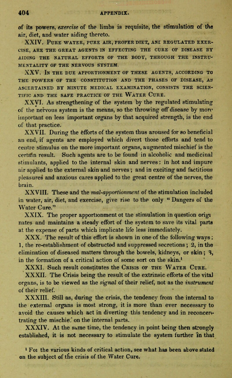 of its powers, exercise of the limbs is requisite, the stimulation of the air, diet, and water aiding thereto. XXIV. Pure water, pure air, proper diet, aiu regulated exer- cise, ARE THE GREAT AGENTS IN EFFECTING THE CURE OF DISEASE BY AIDING THE NATURAL EFFORTS OF THE BODY, THROUGH THE INSTRU- MENTALITY OF THE NERVOUS SYSTEM. XXV. In the due apportionment of these agents, according to THE POWERS OF THE CONSTITUTION AND THE PHASES OF DISEASE, AS ASCERTAINED BY MINUTE MEDICAL EXAMINATION, CONSISTS THE SCIEN- TIFIC AND THE SAFE PRACTICE OF THE WATER CURE. XXVI. As strengthening of the system by the regulated stimulating of the nervous system is the means, so the throwing off disease by more important on less important organs by that acquired strength, is the end of that practice. XXVII. During the fenbrts of the system thus aroused for so beneficial an end, if agents are employed which divert those efforts and tend to centre stimulus on the more important organs, augmented mischief is the certain result. Such agents are to be found in alcoholic and medicinal stimulants, applied to the internal skin and nerves: in hot and impure air applied to the external skin and nerves; and in exciting and factitious pleasures and anxious cares applied to the great centre of the nerves, the brain. XXVIII. These and the mal-apportionmenl of the stimulation included in water, air, diet, and exercise, give rise to the only  Dangers of the Water Cure. XXIX. The proper apportionment ot the stimulation in question origi nates and maintains a steady effort of the system to save its vital parts at the expense of parts which implicate life less immediately. XXX. The result of this effort is shown in one of the following ways: 1, the re-establishment of obstructed and suppressed secretions; 2, in the elimination of diseased matters through the bowels, kidneys, or skin; 3, in the formation of a critical action of some sort on the skin.1 XXXI. Such result constitutes the Crisis of the Water Cure. XXXII. The Crisis being the result of the extrinsic efforts of the vital organs, is to be viewed as the signal of their relief, not as the instrument of their relief. XXXni. Still as, during the crisis, the tendency from the internal to the external organs is most strong, it is more than ever necessary to avoid the causes which act in diverting this tendency and in reconcen- trating the mischie. on the internal parts. XXXIV. At the same time, the tendency in point being then strongly established, it is not necessary to stimulate the system further In that 1 Foi the various kinds of critical action, see what has been above stated on the subject of the crisis of the Water Cure.