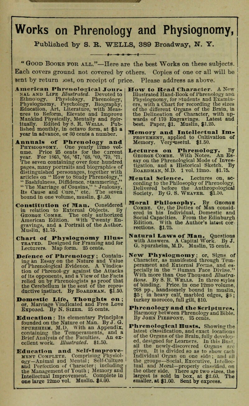 Works on Phrenology and Physiognomy, Published by S. R. WELLS, 389 Broadway, N. Y. 14 Good Books for all.—Here are the best Works on these subjects Each covers ground not covered by others. Copies of one or all will be ' 3ent by return x>st, on receipt of price. Please address as above. American Phrenological Jour- nal and Life Illustrated. Devoted to Ethnology, Physiology, Phrenology, Physiognomy, Psychology, Biography, Education, Art, Literature, with Meas- ures to Reform, Elevate and Improve Mankind Physically, Mentally and Spir- itually. Edited by S. R. Wells. Pub- lished monthly, in octavo form, at $3 a year in advance, or 30 cents a number. Annnals of Phrenology and Physiognomy. One yearly l2mo vol- ume. Price 25 cents lor the current year. For 1865, '66, '67, '68, '69, '70, '71. The seven containing over four hundred pages, many portraits and biographies of distinguishetfpersonages, together with articles on *4 How to Study Phrenology,  Bashfulnesa, Diffidence, :?tammeringC The Marriage of Cousins, 'Jealousy, Its Cause and Cure, etc. The seven bound in one volume, muslin, $1.50. Constitution of man. Considered in relation to External Objects. By George Combe. The only authorized American Edition. With Twenty En- gravings, and a Portrait of the Author. Muslin, $1.75. Chart of Physiognomy Illus- trated. Designed for Framing and for Lecturers. Map form. 25 centB. Defence of Phrenology; Contain- ing an Essay on the Nature and Value of Phrenological Evidence. A Vindica- tion of Phrenology against the Attacks of its opponents, and a View of the Facts relied on by Phrenologists as proof that the Cerebellum is the seat of the repro- ductive instinct. By Boacdman. $1.50. Domestic Life. Thought* on; or, Marriage Vindicated and Free Love Exposed. oy N. Sizeb. 25 cents. Education: Its elementary Principles founded on the Nature ot Man. By J. Q. Spcrzheim, M.D. With an Appendix, containing the Temperaments, and a Brief Analysis of the Faculties. An ex- cellent work. Illustrated. $1.50. Education and Self-Iniprove- ment Complete. Comprising Physiol- ogy—Animal and Mental; Self-Culture and Perfection of Character; including the Management of Youth ; Memory and Intellectual Improvement. Complete in one large 12mo vol. Muslin, $4.00. How to Read Character. A Now Illustrated Hand-Book of Phrenology ana Physiognomy, for .students and Examin- ers, with a Chart for recording the sizes of the different Organs of the Brain, in the Delineation of Character, with up- wards of 170 Engravings. Latest and best. Paper, $1. Muslin, $1.25. Memory and Intellectual Im- provement, applied to Cultivation of Memory. Very-useful. $1.50. Lecture** on Phrenology. By George Combe. With Notes. An Es- say on the Phrenological Mode of Inves- tigation, and a Historical Sketch. By Boardman, M.D. 1 vol. 12mo. $1.75. mental Science. Lectures on. ac- cording to the Philosophy of Phrenology. Delivered before the Anthropological Society. By G. S. Weaver. $1.50. IVIoral Philosophy. By George Combe. Or, the Duties of Man consid- ered in his Individual, Domestic and Social Capacities. From the Edinburgh Edition. With the Author'B latest cor recti one. $1.75. Natural Laws of man. Questions with Answers. A Capital Work. By J. G. tepurzheim, M.D. Muslin, 75 cents. New Physiognomy; or, Signs of Character, as manifested through Tem- perament and External Forms, and es- pecially in the  Human Face Divine. With more than One Thousand Illustra- tions. By S. R. Wells. In three styles of binding. Price, in one 12mo volume, 768 pp., handsomely hound in muslin, $5: in heavy calf, marbled edges, $8; turkey morocco, full gilt, $10. Phrenology and the Scriptures. Harmony between Phrenology and Bible. By John Piebpont. 25 cents. Phrenological Busts. Showing the latest classification, and exact locations of the Organs of the Brain, fully develop- ed, designed for Learners. In this Bart all the newly-discovered Organs are given. It is divided so as to show each Individual Organ on one Bide; and all the groups—Social, Executive, Intellec- tual and Moral—properly classified, on the other side. There are two sizes, the largest ia sold in box, at $'<J.00. The smaller, at $1.00. Sent by oxprese.