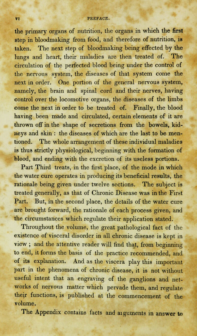 the primary organs of nutrition, the organs in which the first step in bloodmaking from food, and therefore of nutrition, is taken. The next step of bloodmaking being effected by the lungs and heart, their maladies are then treated of. The circulation of the perfected blood being under the control of the nervous system, the diseases of that system corne the next in order. One portion of the general nervous system, namely, the brain and spinal cord and their nerves, having control over the locomotive organs, the diseases of the limbs come the next in order to be treated of. Finally, the blood having been made and circulated, certain elements of it are thrown off in the shape of secretions from the bowels, kid- neys and skin : the diseases of which are the last to be men- tioned. The whole arrangement of these individual maladies is thus strictly physiological, beginning with the formation of blood, and ending with the excretion of its useless portions. Part Third treats, in the first place, of the mode in which the water cure operates in producing its beneficial results, the rationale being given under twelve sections. The subject is treated generally, as that of Chronic Disease was in the First Part. But, in the second place, the details of the water cure are brought forward, the rationale of each process given, and the circumstances which regulate their application stated. Throughout the volume, the great pathological fact of the existence of visceral disorder in all chronic disease is kept in view ; and the attentive reader will find that, from beginning to end, it forms the basis of the practice recommended, and of its explanation. And as the viscera play this important part in the phenomena of chronic disease, it is not without useful intent that an engraving of the ganglions and net- works of nervous matter which pervade them, and regulate their functions, is published at the commencement of the volume. The Appendix contains facts and arguments in answer to