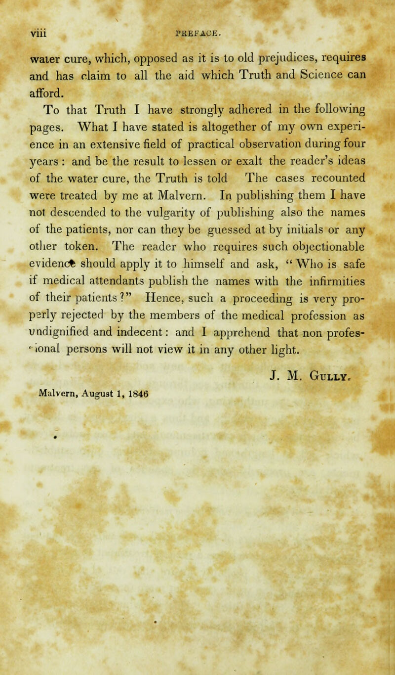 water cure, which, opposed as it is to old prejudices, requires and has claim to all the aid which Truth and Science can afford. To that Truth I have strongly adhered in the following pages. What I have stated is altogether of my own experi- ence in an extensive field of practical observation during four years : and be the result to lessen or exalt the reader's ideas of the water cure, the Truth is told The cases recounted were treated by me at Malvern. In publishing them I have not descended to the vulgarity of publishing also the names of the patients, nor can they be guessed at by initials or any other token. The reader who requires such objectionable evidenc* should apply it to himself and ask,  Who is safe if medical attendants publish the names with the infirmities of their patients? Hence, such a proceeding is very pro- parly rejected by the members of the medical profession as u ndignified and indecent: and I apprehend that non profes- • ional persons will not view it in any other light. J. M. Gully. Malvern, August 1, 1846