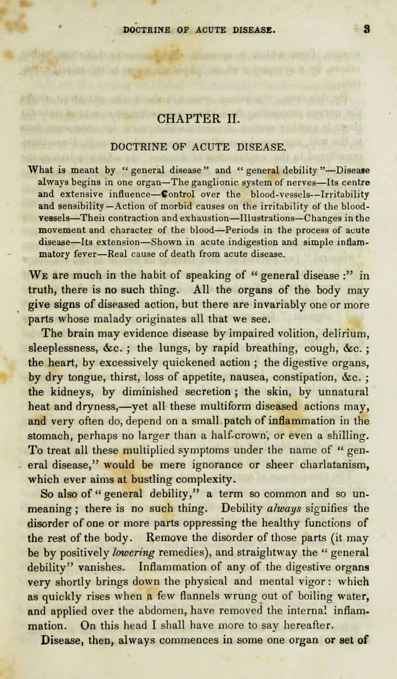 CHAPTER II. DOCTRINE OF ACUTE DISEASE. What is meant by  general disease  and  general debility —Disease always begins in one organ—The ganglionic system of nerves—Its centre and extensive influence—Control over the blood-vessels—Irritability and sensibility—Action of morbid causes on the irritability of the blood- vessels—Theii contraction and exhaustion—Illustrations—Changes in the movement and character of the blood—Periods in the process of acute disease—Its extension—Shown in acute indigestion and simple inflam- matory fever—Real cause of death from acute disease. We are much in the habit of speaking of  general disease : in truth, there is no such thing. All the organs of the body may- give signs of diseased action, but there are invariably one or more parts whose malady originates all that we see. The brain may evidence disease by impaired volition, delirium, sleeplessness, &c. ; the lungs, by rapid breathing, cough, &c. ; the heart, by excessively quickened action ; the digestive organs, by dry tongue, thirst, loss of appetite, nausea, constipation, &c. ; the kidneys, by diminished secretion ; the skin, by unnatural heat and dryness,—yet all these multiform diseased actions may, and very often do, depend on a small patch of inflammation in the stomach, perhaps no larger than a half-crown', or even a shilling. To treat all these multiplied symptoms under the name of  gen- eral disease, would be mere ignorance or sheer charlatanism, which ever aims at bustling complexity. So also of  general debility, a term so common and so un- meaning ; there is no such thing. Debility a/ways signifies the disorder of one or more parts oppressing the healthy functions of the rest of the body. Remove the disorder of those parts (it may be by positively lowering remedies), and straightway the  general debility vanishes. Inflammation of any of the digestive organs very shortly brings down the physical and mental vigor: which as quickly rises when a few flannels wrung out of boiling water, and applied over the abdomen, have removed the internal inflam- mation. On this head I shall have more to say hereafter. Disease, then, always commences in some one organ or set of