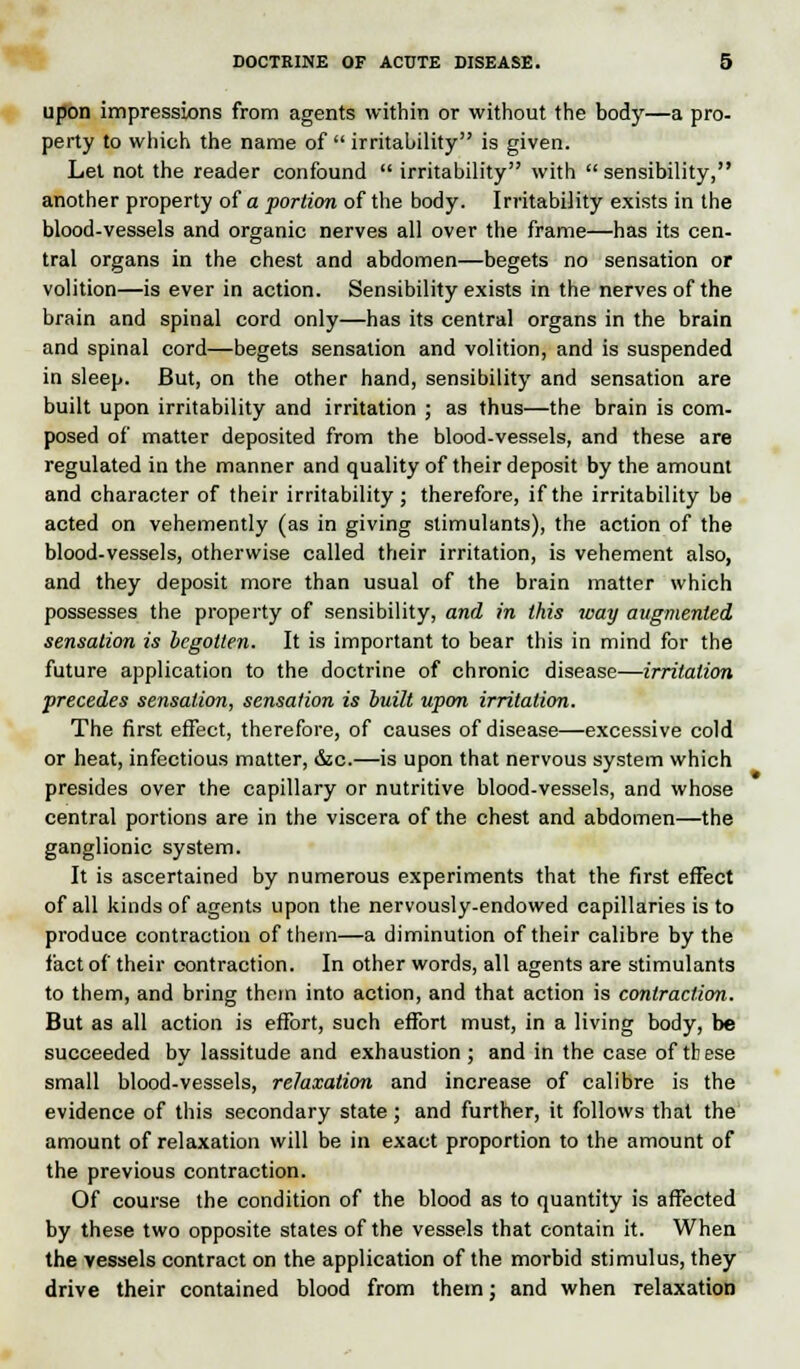 upon impressions from agents within or without the body—a pro- perty to which the name of  irritability is given. Let not the reader confound  irritability with  sensibility, another property of a portion of the body. Irritability exists in the blood-vessels and organic nerves all over the frame—has its cen- tral organs in the chest and abdomen—begets no sensation or volition—is ever in action. Sensibility exists in the nerves of the brain and spinal cord only—has its central organs in the brain and spinal cord—begets sensation and volition, and is suspended in sleep. But, on the other hand, sensibility and sensation are built upon irritability and irritation ; as thus—the brain is com- posed of matter deposited from the blood-vessels, and these are regulated in the manner and quality of their deposit by the amount and character of their irritability ; therefore, if the irritability be acted on vehemently (as in giving stimulants), the action of the blood-vessels, otherwise called their irritation, is vehement also, and they deposit more than usual of the brain matter which possesses the property of sensibility, and in this way augmented sensation is begotten. It is important to bear this in mind for the future application to the doctrine of chronic disease—irritation precedes sensation, sensation is built upon irritation. The first effect, therefore, of causes of disease—excessive cold or heat, infectious matter, &c.—is upon that nervous system which presides over the capillary or nutritive blood-vessels, and whose central portions are in the viscera of the chest and abdomen—the ganglionic system. It is ascertained by numerous experiments that the first effect of all kinds of agents upon the nervously-endowed capillaries is to produce contraction of them—a diminution of their calibre by the fact of their contraction. In other words, all agents are stimulants to them, and bring them into action, and that action is contraction. But as all action is effort, such effort must, in a living body, be succeeded by lassitude and exhaustion ; and in the case of these small blood-vessels, relaxation and increase of calibre is the evidence of this secondary state ; and further, it follows that the amount of relaxation will be in exact proportion to the amount of the previous contraction. Of course the condition of the blood as to quantity is affected by these two opposite states of the vessels that contain it. When the vessels contract on the application of the morbid stimulus, they drive their contained blood from them: and when relaxation