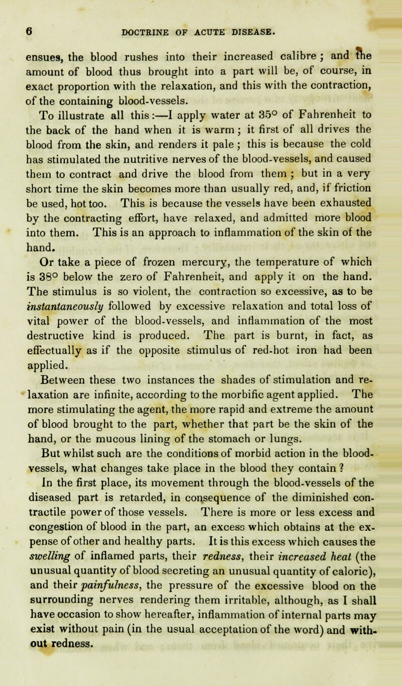 ensues, the blood rushes into their increased calibre ; and the amount of blood thus brought into a part will be, of course, in exact proportion with the relaxation, and this with the contraction, of the containing blood-vessels. To illustrate all this:—I apply water at 35° of Fahrenheit to the back of the hand when it is warm; it first of all drives the blood from the skin, and renders it pale ; this is because the cold has stimulated the nutritive nerves of the blood-vessels, and caused them to contract and drive the blood from them ; but in a very short time the skin becomes more than usually red, and, if friction be used, hot too. This is because the vessels have been exhausted by the contracting effort, have relaxed, and admitted more blood into them. This is an approach to inflammation of the skin of the hand. Or take a piece of frozen mercury, the temperature of which is 38° below the zero of Fahrenheit, and apply it on the hand. The stimulus is so violent, the contraction so excessive, as to be instantaneously followed by excessive relaxation and total loss of vital power of the blood-vessels, and inflammation of the most destructive kind is produced. The part is burnt, in fact, as effectually as if the opposite stimulus of red-hot iron had been applied. Between these two instances the shades of stimulation and re- laxation are infinite, according to the morbific agent applied. The more stimulating the agent, the more rapid and extreme the amount of blood brought to the part, whether that part be the skin of the hand, or the mucous lining of the stomach or lungs. But whilst such are the conditions of morbid action in the blood- vessels, what changes take place in the blood they contain 1 In the first place, its movement through the blood-vessels of the diseased part is retarded, in consequence of the diminished con- tractile power of those vessels. There is more or less excess and congestion of blood in the part, an excess which obtains at the ex- pense of other and healthy parts. It is this excess which causes the swelling of inflamed parts, their redness, their increased heal (the unusual quantity of blood secreting an unusual quantity of caloric), and their painfulness, the pressure of the excessive blood on the surrounding nerves rendering them irritable, although, as I shall have occasion to show hereafter, inflammation of internal parts may exist without pain (in the usual acceptation of the word) and with- out redness.