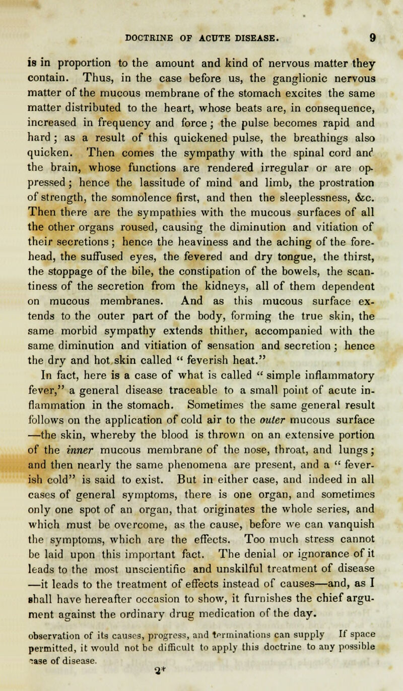 is in proportion to the amount and kind of nervous matter they contain. Thus, in the case before us, the ganglionic nervous matter of the mucous membrane of the stomach excites the same matter distributed to the heart, whose beats are, in consequence, increased in frequency and force ; the pulse becomes rapid and hard ; as a result of this quickened pulse, the breathings also quicken. Then comes the sympathy with the spinal cord anc1 the brain, whose functions are rendered irregular or are op- pressed ; hence the lassitude of mind and limb, the prostration of strength, the somnolence first, and then the sleeplessness, &c. Then there are the sympathies with the mucous surfaces of all the other organs roused, causing the diminution and vitiation of their secretions ; hence the heaviness and the aching of the fore- head, the suffused eyes, the fevered and dry tongue, the thirst, the stoppage of the bile, the constipation of the bowels, the scan- tiness of the secretion from the kidneys, all of them dependent on mucous membranes. And as this mucous surface ex- tends to the outer part of the body, forming the true skin, the same morbid sympathy extends thither, accompanied with the same diminution and vitiation of sensation and secretion ; hence the dry and hot skin called  feverish heat. In fact, here is a case of what is called  simple inflammatory fever, a general disease traceable to a small point of acute in- flammation in the stomach. Sometimes the same general result follows on the application of cold air to the outer mucous surface —the skin, whereby the blood is thrown on an extensive portion of the inner mucous membrane of the nose, throat, and lungs; and then nearly the same phenomena are present, and a  fever- ish cold is said to exist. But in either case, and indeed in all cases of general symptoms, there is one organ, and sometimes only one spot of an organ, that originates the whole series, and which must be overcome, as the cause, before we can vanquish the symptoms, which are the effects. Too much stress cannot be laid upon this important fact. The denial or ignorance of it leads to the most unscientific and unskilful treatment of disease —it leads to the treatment of effects instead of causes—and, as I shall have hereafter occasion to show, it furnishes the chief argu- ment against the ordinary drug medication of the day. observation of its causes, progress, and terminations can supply If space permitted, it would not be difficult to apply this doctrine to any possible ?ase of disease. -2*