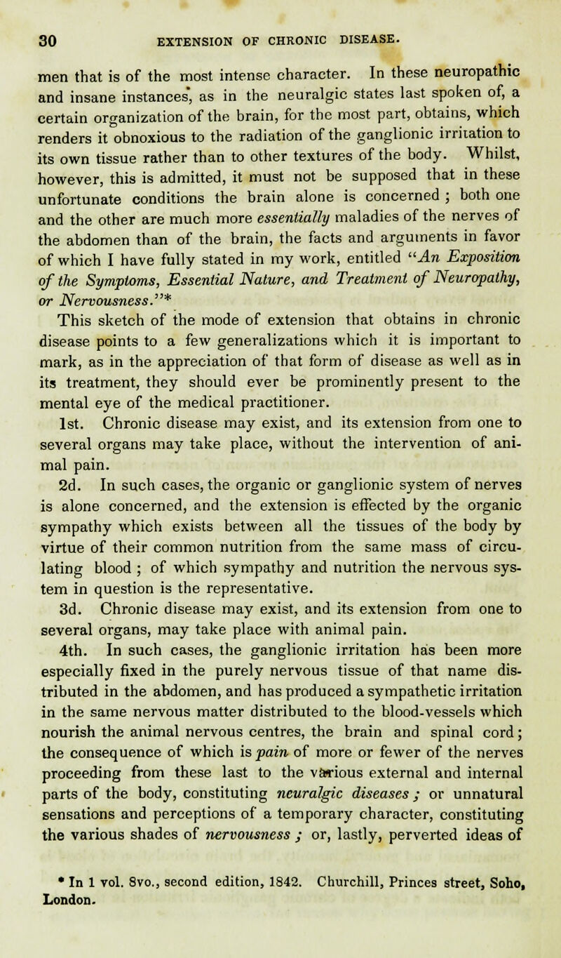 men that is of the most intense character. In these neuropathic and insane instances, as in the neuralgic states last spoken of, a certain organization of the brain, for the most part, obtains, which renders it obnoxious to the radiation of the ganglionic irritation to its own tissue rather than to other textures of the body. Whilst, however, this is admitted, it must not be supposed that in these unfortunate conditions the brain alone is concerned ; both one and the other are much more essentially maladies of the nerves of the abdomen than of the brain, the facts and arguments in favor of which I have fully stated in my work, entitled An Exposition of the Symptoms, Essential Nature, and Treatment of Neuropathy, or Nervousness.* This sketch of the mode of extension that obtains in chronic disease points to a few generalizations which it is important to mark, as in the appreciation of that form of disease as well as in its treatment, they should ever be prominently present to the mental eye of the medical practitioner. 1st. Chronic disease may exist, and its extension from one to several organs may take place, without the intervention of ani- mal pain. 2d. In such cases, the organic or ganglionic system of nerves is alone concerned, and the extension is effected by the organic sympathy which exists between all the tissues of the body by virtue of their common nutrition from the same mass of circu- lating blood ; of which sympathy and nutrition the nervous sys- tem in question is the representative. 3d. Chronic disease may exist, and its extension from one to several organs, may take place with animal pain. 4th. In such cases, the ganglionic irritation has been more especially fixed in the purely nervous tissue of that name dis- tributed in the abdomen, and has produced a sympathetic irritation in the same nervous matter distributed to the blood-vessels which nourish the animal nervous centres, the brain and spinal cord; the consequence of which is pain of more or fewer of the nerves proceeding from these last to the various external and internal parts of the body, constituting neuralgic diseases; or unnatural sensations and perceptions of a temporary character, constituting the various shades of nervousness ; or, lastly, perverted ideas of • In 1 vol. Svo., second edition, 1842. Churchill, Princes street, Soho, London.