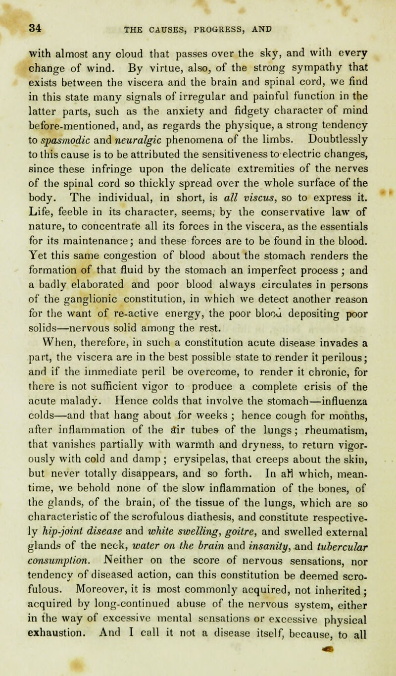 with almost any cloud that passes over the sky, and with every change of wind. By virtue, also, of the strong sympathy that exists between the viscera and the brain and spinal cord, we find in this state many signals of irregular and painful function in the latter parts, such as the anxiety and fidgety character of mind before-mentioned, and, as regards the physique, a strong tendency to spasmodic and neuralgic phenomena of the limbs. Doubtlessly to this cause is to be attributed the sensitiveness to electric changes, since these infringe upon the delicate extremities of the nerves of the spinal cord so thickly spread over the whole surface of the body. The individual, in short, is all viscus, so to express it. Life, feeble in its character, seems, by the conservative law of nature, to concentrate all its forces in the viscera, as the essentials for its maintenance; and these forces are to be found in the blood. Yet this same congestion of blood about the stomach renders the formation of that fluid by the stomach an imperfect process ; and a badly elaborated and poor blood always circulates in persons of the ganglionic constitution, in which we detect another reason for the want of re-active energy, the poor bloou depositing poor solids—nervous solid among the rest. When, therefore, in such a constitution acute disease invades a part, the viscera are in the best possible state to render it perilous; and if the immediate peril be overcome, to render it chronic, for there is not sufficient vigor to produce a complete crisis of the acute malady. Hence colds that involve the stomach—influenza colds—and that hang about for weeks ; hence cough for months, after inflammation of the Sir tubes of the lungs ; rheumatism, that vanishes partially with warmth and dryness, to return vigor- ously with cold and damp ; erysipelas, that creeps about the skin, but never totally disappears, and so forth. In aM which, mean- time, we behold none of the slow inflammation of the bones, of the glands, of the brain, of the tissue of the lungs, which are so characteristic of the scrofulous diathesis, and constitute respective- ly hip-joint disease and white swelling, goitre, and swelled external glands of the neck, water on the brain and insanity, and tubercular consumption. Neither on the score of nervous sensations, nor tendency of diseased action, can this constitution be deemed scro- fulous. Moreover, it is most commonly acquired, not inherited ; acquired by long-continued abuse of the nervous system, either in the way of excessive mental sensations or excessive physical exhaustion. And I call it not a disease itself, because, to all